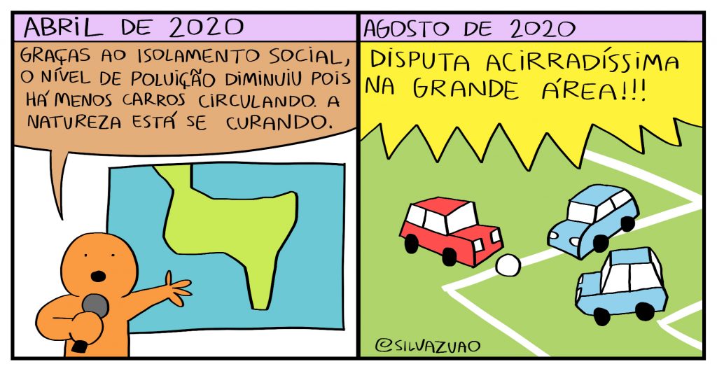 Dois quadrinhos. 1) No topo do quadro: "abril de 2020"; apresentador de TV (homenzinho inteiro laranja) com microfone na mão, aponta para um mapa levemente parecido ao da América do Sul e diz: "Graças ao isolamento social, o nível de poluição diminuiu pois há menos carros circulando. A natureza está se curando." 2) No topo do quadro, "agosto de 2020"; um carro vermelho e dois azuis diputam a bola em um campo de futebol; locução em off: "Disputa acirradíssima na grande área!!!"