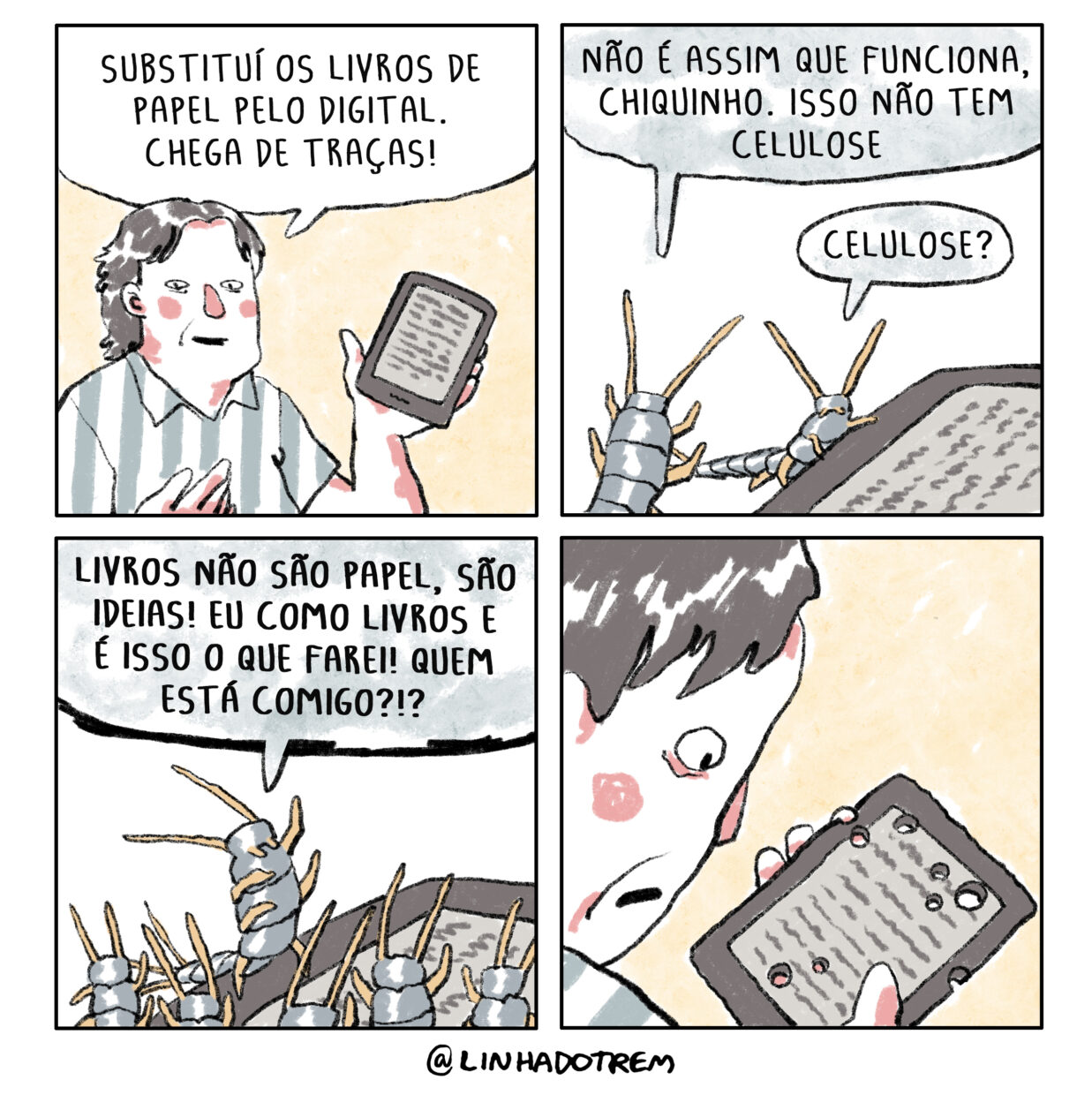 Tirinha em 4 requadros 2x2. 1) Homem branco de meia idade e camisa de mangas curtas listrada cinza e branca exibe um leitor digital e diz: “Substituí os livros de papel pelo digital. Chega de traças!” 2) Um inseto cinza com patas e antenas beges está subindo no leitor digital, outro igual lhe diz: “Não é assim que funciona, Chiquinho. Isso não tem celulose”; o primeiro retruca: “Celulose?”. 3) Agora em pé sobre as patas traseiras, com uma das dianteiras em riste, Chiquinho discursa para 5 traças: “Livros não são papel, são ideias! Eu como livros e é isso que farei! Quem está comigo?!?” 4) O homem do primeiro requadro segura e observa, espantado, o leitor digital todo esburacado em sua mão.