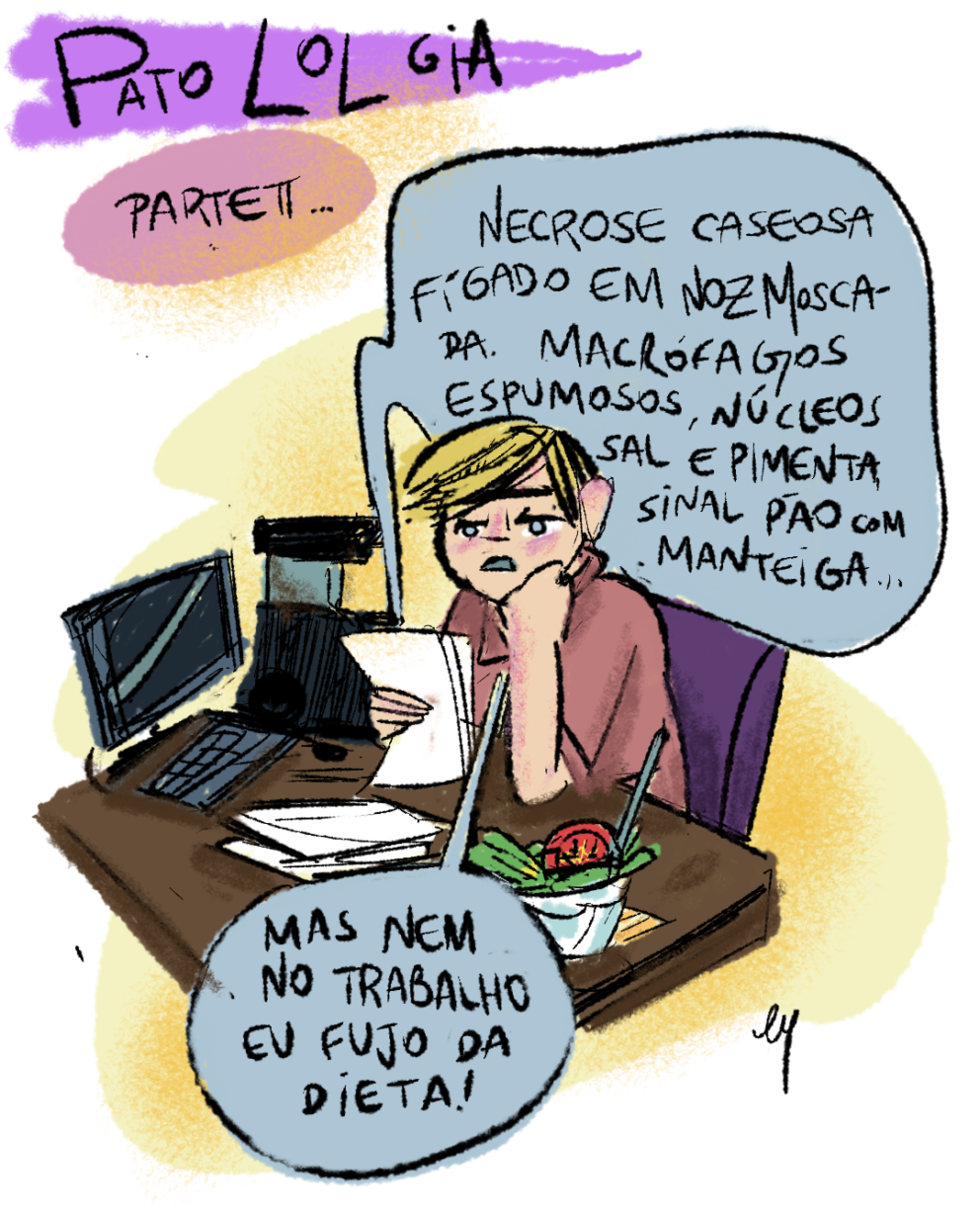 Cartum. No topo, o título: PatoLOLgia - parte 2. Mulher de pele bege com detalhes rosados, cabelos louros curtos e vestindo blusa marrom está sentada a uma escrivaninha com comuptador, papéis e uma cumbuca de salada. Ela segura alguns papéis e, lendo, diz: “Necrose caseosa, fígado em noz moscada. Macrófagos espumosos, núcleos sal e pimenta, sinal pão com manteiga… Mas nem no trabalho eu fujo da dieta!”