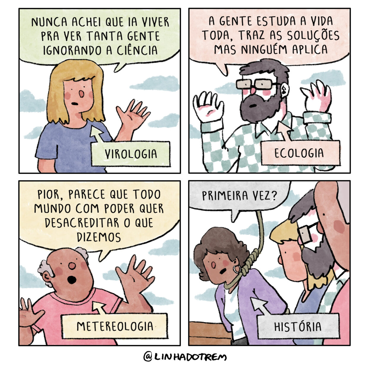 Tirinha em 4 requadros, 2x2. 1) Mulher loura de camiseta azul diz “Nunca achei que ia viver pra ver tanta gente ignorando a ciência”, um balão explicativo aponta pra ela com a inscrição “virologia”. 2) Olhando no sentido contrário, como se respondesse ao requadro anterior, homem de pele branca, óculos, barba e cabelos escuros, vestindo camisa xadrez, diz: “A gente estuda a vida toda, traz as soluções mas ninguém aplica”,  um balão explicativo aponta pra ele com a inscrição “ecologia”. 3) Homem calvo com a pele bege escura e cabelos grisalhos cacheados nas laterais da cabeça, vestindo camiseta rosa, diz “Pior, parece que todo mundo com poder quer desacreditar o que dizemos”, um balão com a inscrição “meteorologia” aponta pra ele. 4) Mulher de pele bege escura, cabelo castanho escuro na altura da orelha, com brinco de argola, tailleur lilás e camiseta branca está com os braços para trás e uma corda de forca no pescoço, ela pende levemente pra frente e pergunta “Primeira vez?”, um balão explicativo aponta para ela com a inscrição “História”.