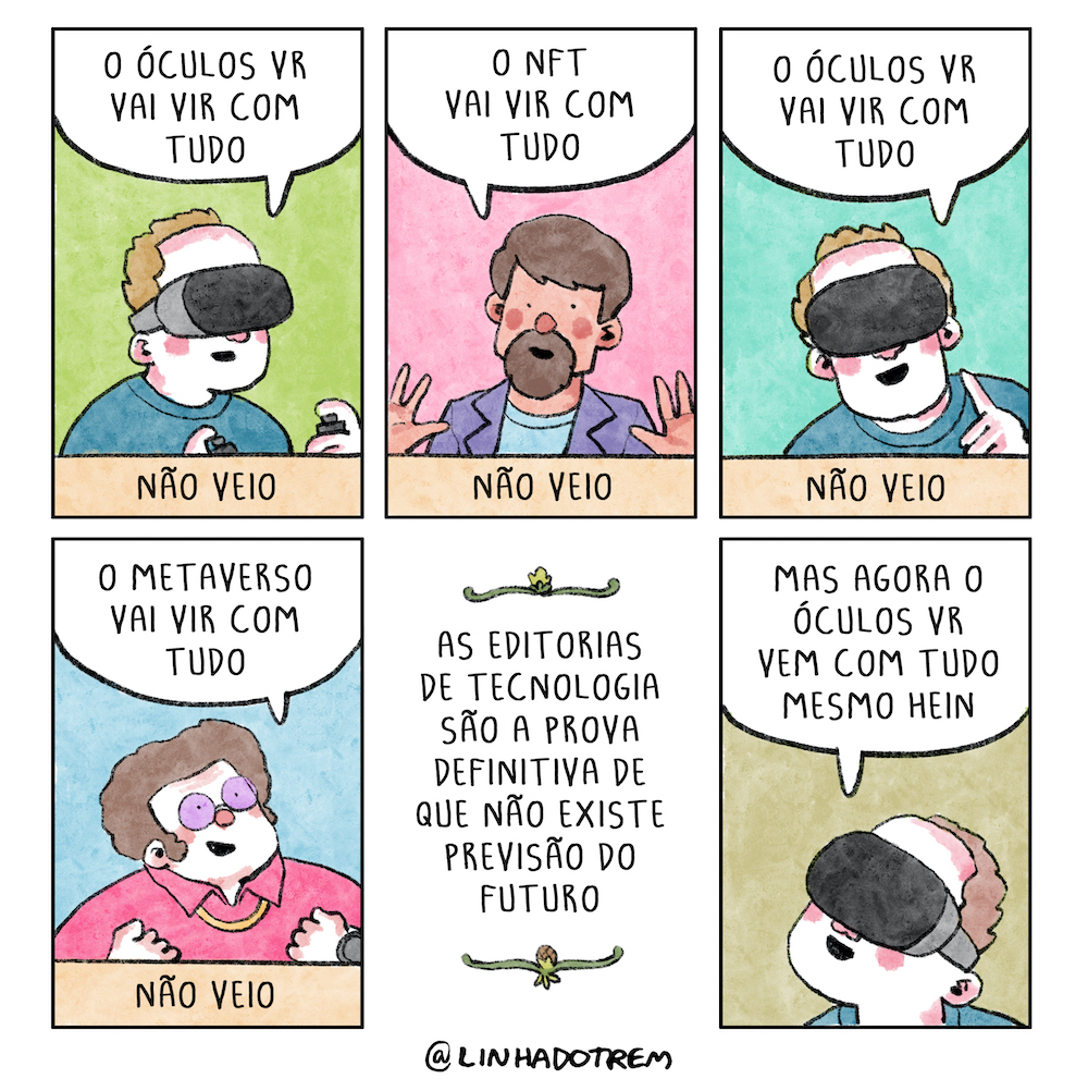 Tirinha em 6 requadros, 3x2. 1) Homem, enquadrado do meio do peito pra cima — assim como os dos demais requadros —, de pele branca com detalhes rosa, cabelo castanhos claros com uma leve calvície na frente, vestindo camiseta azul, óculos de realidade virtual e controles presos nos dedos, diz, animado: “O óculos VR vai vir com tudo”; abaixo dele, a legenda: "Não veio”. 2) Homem de pele bege com detalhes rosa, cabelos e cavanhaque castanhos, vestindo camiseta azul clara e blazer roxo, olha para o leitor, gesticula com as mãos espalmadas e diz, animado: “O NFT vai vir com tudo"; abaixo dele, a legenda: “Não veio". 3) O homem do primeiro requadro, igual mas com o rosto voltado pra nós: “O óculos VR vai vir com tudo”; abaixo dele, a legenda: "Não veio”. 4) Homem de pele branca com detalhes rosa, cabelo castanho armado, camisa rosa escura, corrente dourada no pescoço e óculos de lentes roxas, diz, empolgado: “O metaverso vai vir com tudo"; abaixo, a legenda: “Não veio". 5) Com ornamentos de temas botânicos em cima e embaixo, o texto: “As editorias de tecnologia são a prova definitiva de que não existe previsão do futuro”. 6) O homem do primeiro quadrinho, animado, diz: "Mas agora o óculos VR vem com tudo mesmo, hein?”.