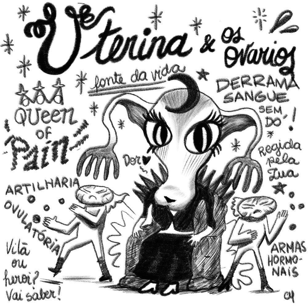 Cartum PB. No topo, o título, em letra cursiva “Uterina & os ovários”. Desenho de uma criatura antopomorfa com a cabeça em forma de útero — uma espécie de esfera maior no alto com um afunilamento até se alargar um pouco embaixo, um pouco como uma cabeça de vaca; do alto saem as duas tubas uterinas que fazem uma curva descendente e se dividem em 4 ou 5 terminações. A personagem tem olhos grandes amendoados com cílios grandes e muito marcados, está sentada em um trono com várias pontas voltadas pra cima no topo do encosto. Ela veste uma blusa preta abotoada em um ponto na frente e uma saia preta longa, calça sapatos altos brancos. De ambos os seus lados, logo abaixo das terminações das tubas, há outros 2 personagens, iguais entre si, menores que ela. Têm a cabeça em forma de elipse, maior na horizontal, com uma espécie de crista atrás, expresão de bravos, vestem uma roupa colada branca de peça única e botas de salto pretas, estão com os cotovelos dobrados e os braços à frente do corpo, como um karateca em guarda. Espalhadas pelo quadro, estão várias inscrições: “Queen of Pain”, “fonte da vida”, “derrama sangue sem dó!”, “artilharia ovulatória”, “dor”, “vilã ou herói? vai saber!”, “regida pela lua”, “armas hormonais”.