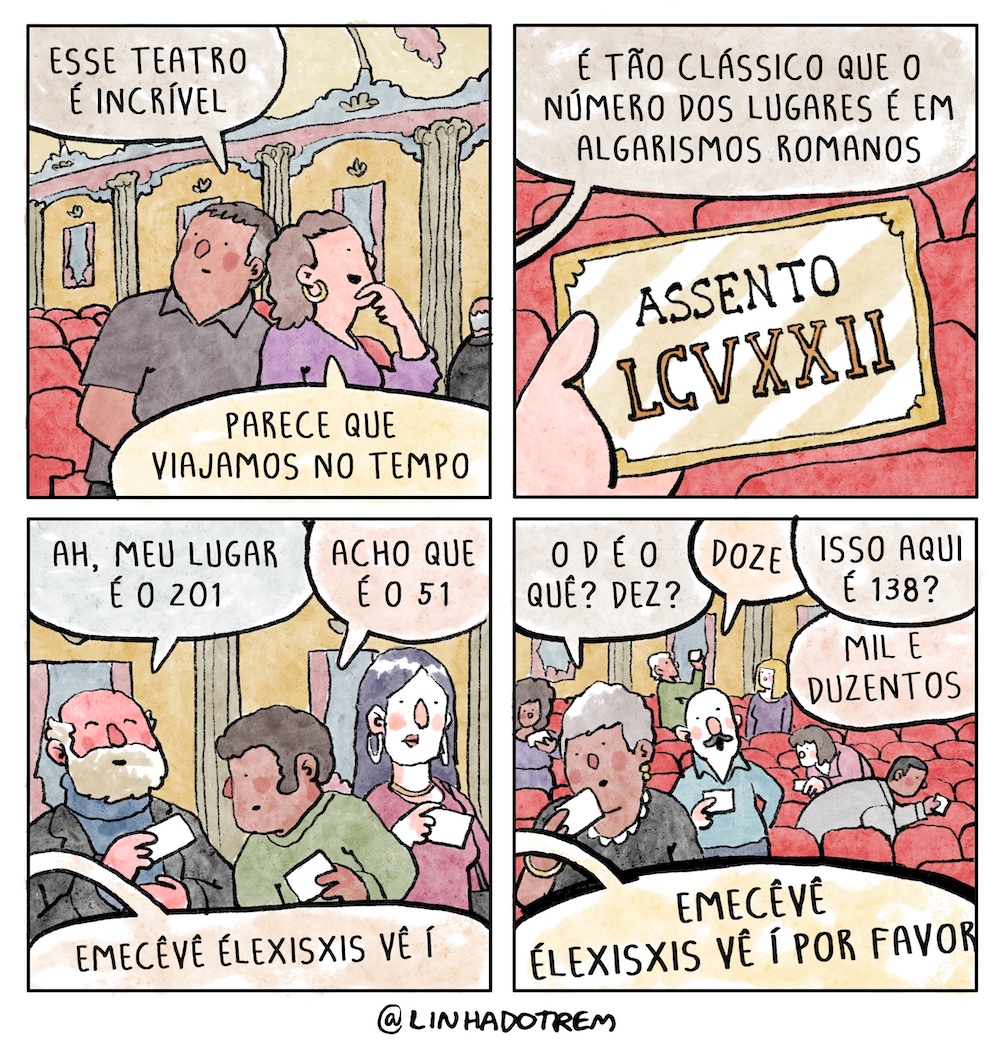 Tirinha em 4 requadros, 2x2. 1) Casal de meia idade chega à platéia vazia de um teatro em estilo rococó, com poltronas vermelhas e paredes em tons sóbrios de amarelo com detlhes verdes, azuis e rosas também sóbrios. Ambos observam o ambiente, o homem tem pele bege escura, cabelos grisalhos curtos e veste camisa pólo cinza escura; a mulher tem pele bege clara, cabelos castanhos cacheados na altura dos ombros, uma argola dourada na orelha e veste blusa roxa. Ele diz: “Esse teatro é incrível”; ela diz, sorrindo: “Parece que viajamos no tempo”. 2) Ingresso na mão de alguém, com a inscrição “assento LCVXXII”; em um balão de diálogo vindo de fora do quadro, alguém diz: “é tão clássico que o número dos lugares é em algarismos romanos”. 3) Um idoso calvo de pele rosa e barba branca, com o ingresso na mão, diz, “Ah, o meu lugar é o 201”; um jovem de pele marrom e cabelo armado olha o ingresso do idoso e responde: “acho que é o 51”; uma mulher olha silenciosa o próprio ingresso; de fora do quadro vem um balão de diálogo: “emecêvê élexisxis vê í”. 4) Sete pessoas estão desorientadas procurando seus assentos em diferentes fileiras, uma diz: “O D é o quê? Dez?”; outro responde “Doze”; alguém não identificado: “Isso aqui é 138?”; outro: “Mil e duzentos”; de fora do quadro vem um balão de diálogo: “emecêvê élexisxis vê í, por favor”. 