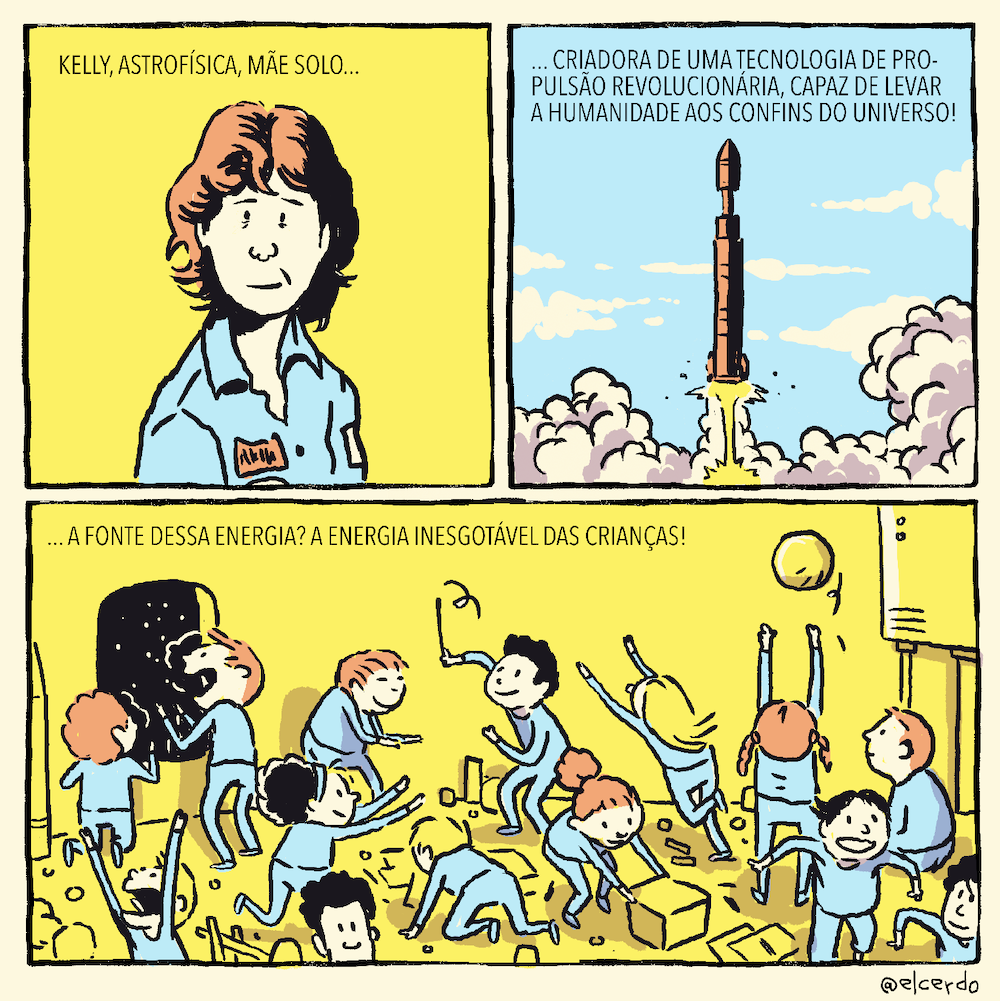 Tirinha em 3 requadros, sendo 2 quadrados no topo e um mais horizontal na base. 1) Fundo amarelo. Uma mulher de meia idade de cabelos um pouco acima dos ombros e vestindo macacão azul olha “para a câmera”, com expressão de cansaço. No topo, o texto: “Kelly, astrofísica, mãe solo…”. 2) No fundo, um céu azul com nuvens brancas. Um foguete é lançado, soltando muita fumaça. No topo, o texto: “... criadora de uma tecnologia de propulsão revolucionária, capaz de levar a humanidade aos confins do universo!”. 3) Ambiente interno de uma nave espacial com paredes amarelas, onde ao menos 14 crianças brincam de coisas variadas, duas delas olham pela janela, de onde se vê o espaço. No topo, o texto: “... A fonte dessa energia? A energia inesgotável das crianças!”.