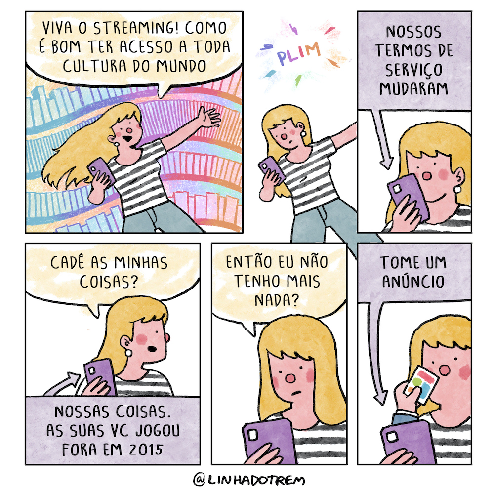 Tirinha em 6 requadros, 3x2. 1) Mulher loura jovem, de cabelos longos, vestindo camiseta com listras verticais pretas e brancas e calça cinza segura um celular na mão direita, seu outro braço está estendido para o lado, seus cabelos voam ao vento, e ela sorri empolgada. Todo o seu corpo está levemente inclinado para a esquerda, e o fundo do quadro lembra uma paisagem urbana muito estilizada e colorida. A composição sugere grande excitação, como se a personagem estivesse flutuando. Ela diz: “Viva o streaming! Como é bom ter acesso a toda cultura do mundo”. 2) Agora o fundo do quadro é branco, um “plim” em letras coloridas se sobrepõe a ele, a mulher está ainda na mesma posição inclinada e com braço estendido mas olha séria para o celular. 3) Em plano mais próximo e já sem inclinação, ela olha para o telefone, uma seta indica o que lê nele: “Nossos termos de serviços mudaram”. 4) Ela olha para o seu lado esquerdo e pergunta: “Cadê minhas coisas?”, o balão de diálogo do celular diz: “Nossas coisas. As suas vc jogou fora em 2015”. 5) Ela olha triste para o celular e pergunta: “Então eu não tenho mais nada?”. 6) O balão do celular diz: “Tome um anúncio”, enquanto da tela sai uma mão segurando um cartão com diferentes cores próximo à cara da mulher.