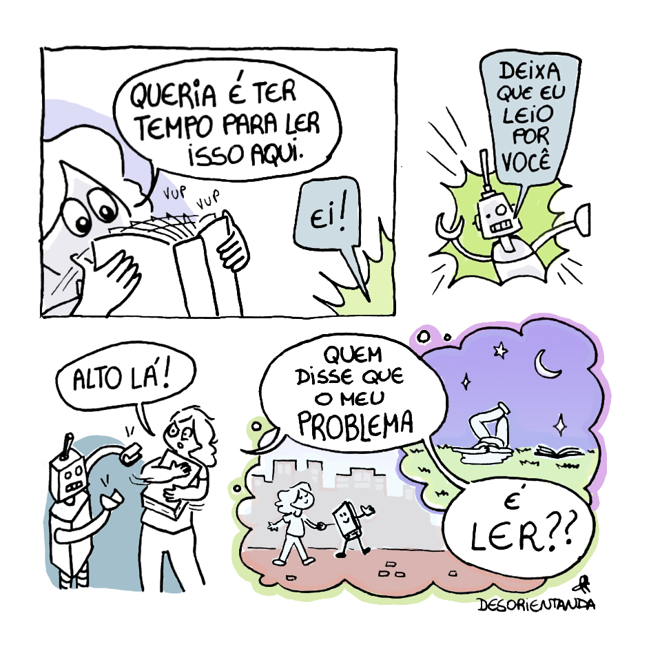 Tirinha em 4 requadros, 2x2. 1) Uma garota, de olhos grandes e cabelo de tamanho médio, folheia um livro: “vup vup”. Ela diz: “Queria é ter tempo para ler isso aqui.”. De fora do quadro, alguém a chama: “Ei!”. 2) Um robô prateado, com as mãos em formato de pinça, um olho maior que o outro, boca retangular e uma única antena centralizada na cabeça, diz: “Deixa que eu leio por você”. 3) O robô está prestes a tomar o livro das mãos da garota. Ela agarra o livro junto a si e desvia dele, puxando o tronco para trás, dizendo: “Alto lá!”. 4) Vemos dois balões que remetem a imaginação da garota: um em que ela está caminhando pela cidade, feliz, de mãos dadas com um livro personificado; outro em que ela está deitada com o livro ao seu lado em um gramado, admirando a lua e as estrelas. A fala dela continua: “Quem disse que o meu problema é ler??”.