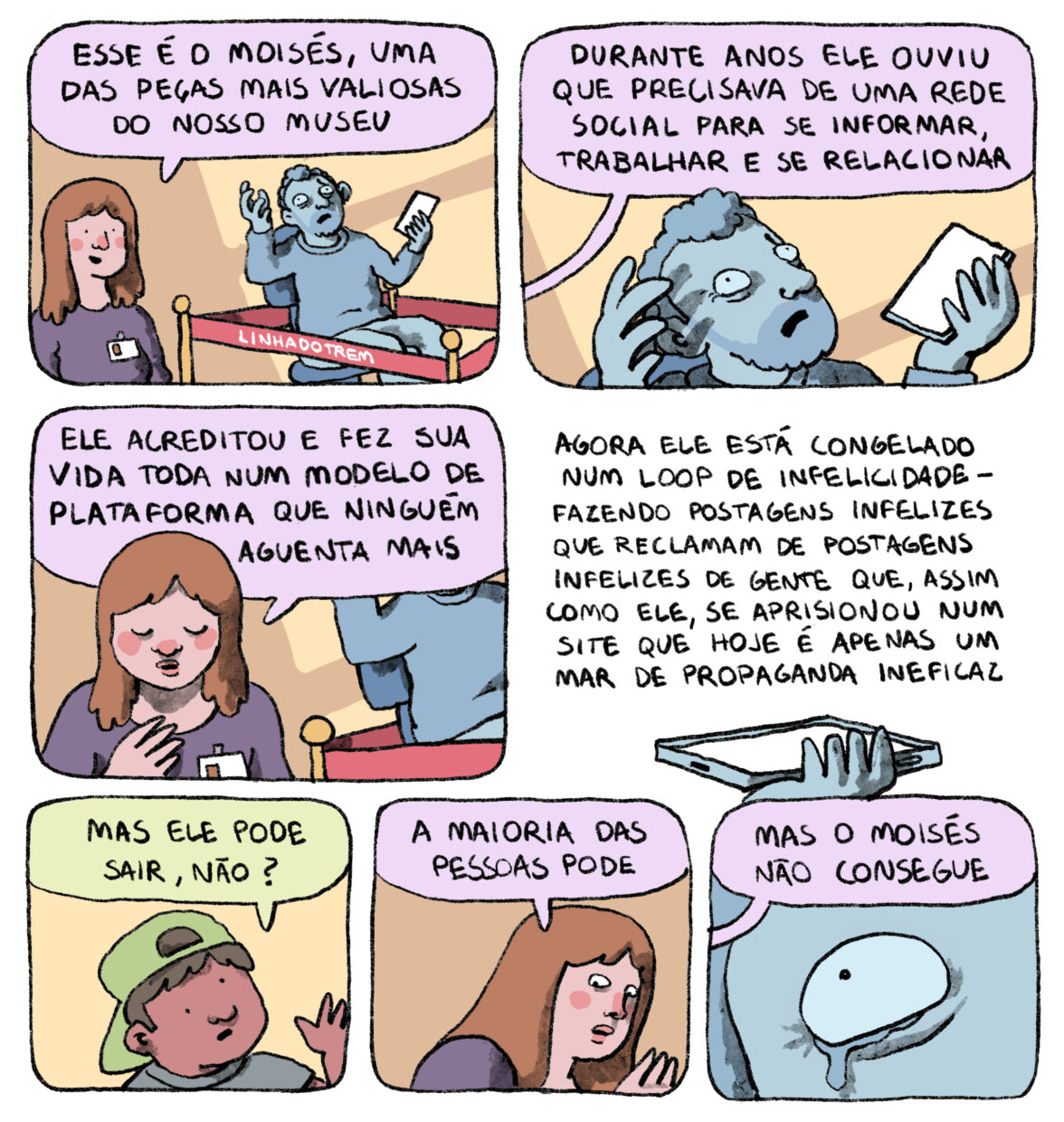 Tirinha em 7 requadros, 2, 2 e 3. 1) Uma monitora de museu (jovem de pele bege, com cabelos castanhos, vestindo camiseta roxa com um crachá pendurado) está em frente a uma estátua cinza e diz: “Esse é o Moisés, uma das peças mais valiosas do nosso museu”. A estátua representa um homem sentado em uma cadeira de escritório, seu braço esquerdo está dobrado, com a mão segurando um celular na altura do ombro, o braço direito também está dobrado mas numa posição mais alta e mais aberta em relação ao peito com a mão aberta apontada para cima, ele tem cabelo enrolado e barba curtos, sua expressão é de sofrimento, com a boca um pouco aberta. Em torno da estátua há uma fita vermelha (com a assinatura “linhadotrem”) sustentada por hastes douradas, isolando-a do ambiente. 2) Imagem mais próxima da estátua, vemos ombros, mãos e cabeça; um balão de diálogo vem de fora do quadro com a fala da monitora: “Durante anos ele ouviu que precisava de uma rede social para se informar, trabalhar e se relacionar”. 3) Com a estátua parcialmente enquadrada ao fundo, a monitora tem a cabeça levemente apontada para baixo e olhos fechados, em expressão triste e solene e continua falando: “ele acreditou e fez sua vida toda num modelo de plataforma que ninguém aguenta mais”. 4) Close da mão esquerda da estátua com o celular na parte mais baixa do quadro, o fundo agora é branco e o quadro é quase todo ocupado pela fala da monitora, sem balão de diálogo: “Agora ele está congelado num loop de infelicidade — fazendo postagens infelizes que reclamam de postagens infelizes de gente que, assim como ele, se aprisionou num site que hoje é apenas um mar de propaganda ineficaz”. 5) Um menino de pele marrom e cabelos lisos, vestindo camiseta cinza e boné verde virado para trás, pergunta: “Mas ele pode sair, não?”. 6) A monitora, olhando de soslaio e com expressão dramática, responde: “A maioria das pessoas pode”. 7) “Mas o Moisés não consegue”. Detalhe do olho direito da estátua, de onde escorre uma lágrima.