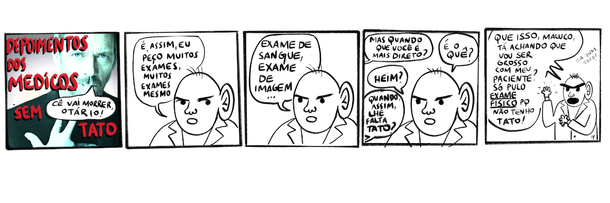 1) Requadro de apresentação, com o titulo em vermelho “Depoimentos dos médicos sem tato”. No fundo, imagem fotográfica com a cor negativa do personagem Dr. House dizendo “Cê vai morrer, otário!”. Ele tem em torno de 40 anos, olhos azuis, barba, veste roupas pretas, usa uma luva de médico e está apenas com o dedão, o dedo indicativo e o dedo do meio levantado, mordendo a ponta da luva no dedo do meio. 2) Um médico, desenhado, com apenas 4 fios de cabelo, a orelha direita quase do tamanho da sua cabeça e um jaleco, diz: “É, assim, eu peço muitos exames, muitos exames mesmo”. 3) Ele continua: “Exame de sangue, exame de imagem…”. 4) De fora do quadro, alguém pergunta: “Mas quando você é mais direto?”. O médico responde: “É o que?”, “Heim?”. A pessoa retruca: “Quando, assim, lhe falta tato?”. 5) O médico, com as sobrancelhas bem destacadas e a boca bem aberta, indicando que está muito bravo, grita: “Que isso, maluco, tá achando que vou ser grosso com meu paciente? Só pulo exame físico porque não tenho tato”. Ele está com os braços levantados, mostrando que tem mãos pequenas. No fundo, entre o balçao que ocupa quase todo o quadro e o desenho do médico, o texto: “Ba-dum tsss!”.