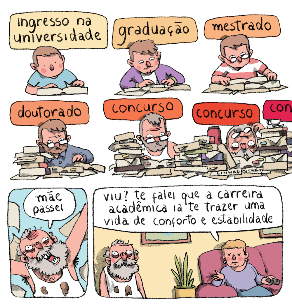Tirinha em 8 requadros, duas fileiras de 3 e uma de 2, com o último mais largo. 1) Jovem de pele bege e cabelo castanho claro, vestindo camiseta azul, está sentado estudando, com um livro aberto apoiado sobre uma presumida mesa que não faz parte da imagem. Vemos ele como se estivéssemos do lado oposto oposto da mesa, ângulo que se repetirá até o sexto quadrinho. Sobre o jovem, em uma caixa de texto amarela, a legenda: “ingresso na unversidade”. 2) Sob a legenda “graduação”, escrita em uma caixa de texto mais alaranjada, o jovem agora tem o cabelo um pouco maior, veste camiseta branca e jaqueta roxa e estuda usando 2 livros e uma folha de papel. 3) Sob a legenda “mestrado”, em caixa de legenda laranja, o jovem agora usa óculos redondos, veste camiseta com listras horizontais vermelhas e brancas, usa 3 livros e 3 folhas de papel. 4) Sob a legenda “doutorado”, em caixa de legenda laranja começando a puxar pro vermelho, o agora adulto está de camisa azul escura, seu rosto tem barba e algumas rugas na testa. À sua frente, 5 livros fechados empilhados desordenadamente, dois abertos, sendo um com post-its, e 4 folhas de papel. 5) Sob caixa de legenda laranja quase vermelha e o texto “concurso’, o homem agora está com cabelo e barba grisalhos, entradas no cabelo, rugas mais sulcadas e expressão de angústia, veste camiseta regata branca que mal se vê por trás de duas pilhas desordenadas de livros fechados, com post-its em algumas páginas. 6) A caixa do texto “concurso” está mais vermelha, por trás das pilhas de livros há uma garrafa térmica vermelha; a cabeça do homem está mais próxima do livro aberto, que encobre seu queixo, ele tem olheiras profundas e está tirando os óculos, que projeta uma sombra em sua testa aumentando a dramaticidade. A pilha de livros à esquerda do quadro se mistura à do requadro anterior, e a da direita se mistura a outra que se vê parcialmente e chega no limite direito do quadro; acima dela, outra caixa de diálogo, em vermelho intenso, traz apenas a sílaba “con” e chega no limite do quadro. 7) O homem, com a barba grisalha grande, as rugas muito sulcadas, olheiras fundas e a camiseta regata toda suja, está celebrando com os braços levantados e grita: “Mãe, passei”; atrás dele, folhas de papel voam. 8) Em uma sala de parede amarela com quadros, o homem está com o mesmo aspecto do requadro anterior e expressão pasma. Sentada em um sofá rosa escuro com uma planta ao lado, está uma senhora de pele bege, cabelos louros curtos, brincos de argola, blusa lilás e saia azul. Ela parece mais nova que o homem, segura um controle remoto com uma mão e gesticula com a outra enquanto diz, piscando os olhos com expressão plácida, “Viu? Te falei que a carreira acadêmica ia te trazer uma vida de conforto e estabilidade…”.