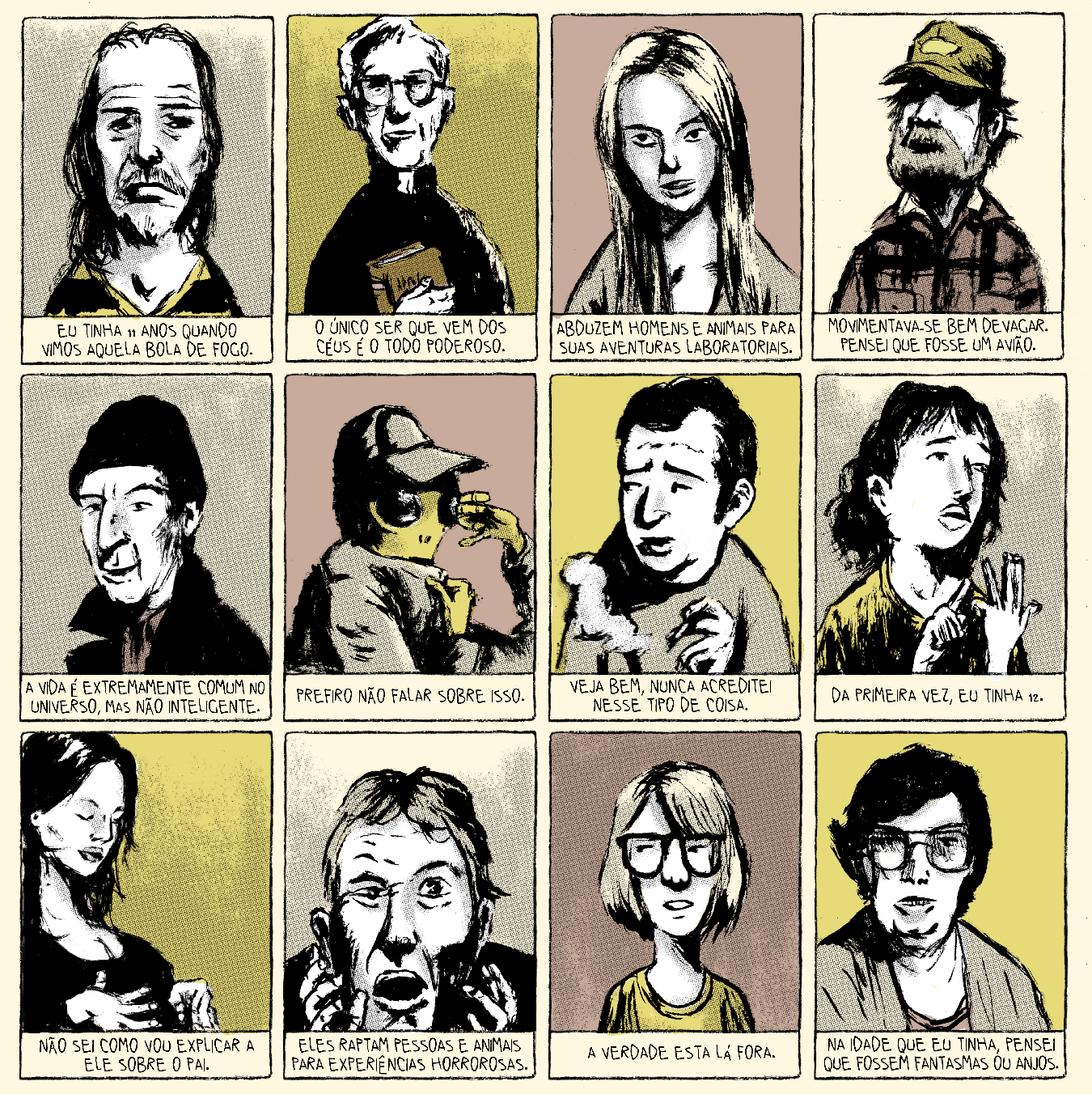 Tirinha em 12 requadros, 4x3. A ilustração é em alto contraste, sombras reticuladas e escala de cor entre sépia e amarelo. Os personagens aparecem enquadrados do peito para cima. Todos têm pele clara, que fica branca no esquema cromático, exceto o personagem do sexto quadrinho.

1) Homem aparentando uns 50 anos, linhas de expressão no rosto, cabelo castanho liso e comprido, cavanhaque e camiseta listrada preta e amarela olha “para a câmera”, resignado. Abaixo, o texto: “Eu tinha 11 anos quando vimos aquela bola de fogo”.  2) Um padre, de batina, com cabelo curto e branco, uns 60 anos, óculos de grau quadrados, segura a Bíblia e olha “para a câmera”. Abaixo da sua imagem está escrito: “O único ser que vem dos céus é o todo poderoso”. 3) Uma mulher de uns 30 anos, de cabelos louros e lisos, sobrancelhas e nariz fino, olha “para a a câmera” meio de soslaio. Abaixo, o texto: “Abduzem homens e animais para suas aventuras laboratoriais”.  4) Um homem de barba clara, com um boné fazendo sombra em seus olhos, usa uma camisa xadrez vermelha. Abaixo,o texto: “Movimentava-se bem devagar. Pensei que fosse um avião.” 5) Um homem com boca fina, nariz adunco grande, uns 40 anos, usa gorro e casaco pretos. Abaixo, o texto: “A vida é extremamente comum no universo, mas não inteligente”. 6) Um alienígena com a pele amarela e olhos grandes, usa um boné e segura um casaco cáqui em frente a parte inferior do seu rosto, escondendo-se. Abaixo, o texto: “Prefiro não falar sobre isso”.  7) Um homem com cabelo curto preto e entradas olha para o lado com as sobrancelhas curvadas e segura um cigarro aceso. Abaixo, o texto: “Veja bem, nunca acreditei nesse tipo de coisa”. 
8) Uma menina jovem de cabelo comprido preto e camiseta amarela, olha levemente para o alto e conta nos dedos. Abaixo, o texto: “Da primeira vez, eu tinha 12”. 9) Uma mulher grávida com aparência de uns 30 anos cabelo preto liso e blusa preta, olha para baixo mas com os olhos fechados e toca sua barriga. Abaixo,  o texto: “Não sei como vou explicar a ele sobre o pai”.  10) Um homem louro, com aparência de uns 40 anos, está com um dos olhos semifechado, a boca aberta e as mãos levantadas próximas ao rosto, um pouco transtornado. Abaixo, o texto: “Eles raptam pessoas e animais para experiências horrorosas”. 11) Um garoto magro, de rosto fino, cabelo chanel loiro com franja, óculos de aros grosos e camiseta amarela olha para o lado apenas com os lhos. Abaixo, o texto: “A verdade está lá fora”. 12) Uma mulher de uns 60 anos, cabelo curto e preto, papada e óculos grandes olha para a câmera. Abaixo, o texto: “Na idade que eu tinha, pensei que fossem fantasmas ou anjos”.
