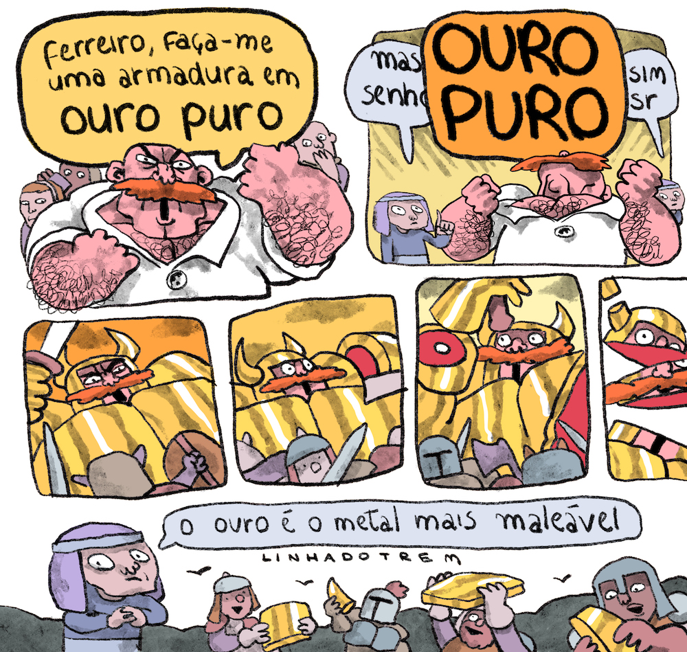 Tirinha em 7 requadros, sendo 2 maiores no topo, 4 no meio, o último deles cortado, e um mastante horizontal embaixo. 1) Um homem musculoso, grande, totalmente careca, de pele bege rosada, com um bigode farto e ruivo, pelos por todo corpo, vestindo uma túnica branca, grita, com expressão furiosa: “Ferreiro, faça-me uma armadura em ouro puro”. Ao fundo, 3 pessoas menores observam, com expressões assustadas ou de dúvida. 2) O ferreiro é miúdo junto do homem, usa uma roupa lilás acinzentada e um lenço sobre a cabeça, preso por um aro. Com o dedo indicador apontado para cima, ele pondera: “Mas, senhor…”. O homem o interrompe e grita, olhando para o alto e brandindo os punhos cerrados: “OURO PURO”. O ferreiro responde: “Sim, senhor”. 3) Visto de um ângulo de baixo para cima, o homem, vestindo uma armadura dourada e com a espada em riste, enfrenta um guerreiro muito menor do que ele, que está de costas para o quadro, com um escudo em uma mão e uma espada na outra. 4) Assustado, o homem olha para o lado esquerdo, onde seu braço está sendo decepado pela lâmina de uma espada. À sua frente há outros guerreiros pequenos. 5) O outro braço do homem, que segue assustado, é decepado na altura do antebraço. 6) A cabeça do homem é cortada em três partes. 7) Os soldados seguram felizes partes da armadura de ouro. O ferreiro comenta com expressão entre preocupada e constrangida: “O ouro é o metal mais maleável”.