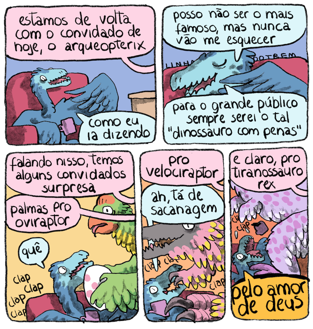 Tirinha em 5 requadros, sendo 2 na fileira de cima e 3 na de baixo. 1) Um pterossauro azul, com um tom mais claro na face, está sentado em uma poltrona rosa, segurando uma caneca entre lilás e rosa com uma de suas asas e apontando para si mesmo com outra asa. No limite direito do quadro se vê um canto de mesa, numa composição típica de talk show. De fora do quadro, vem um balão de diálogo com o texto: “Estamos de volta com o convidado de hoje, o arqueopterix”. O pterossauro responde: “Como eu ia dizendo…”. 2) O plano está mais fechado no rosto do pterossauro, que sorri com os olhos fechados em expressão vaidosa, olhando para o outro lado, e diz: “Posso não ser o mais famoso, mas nunca vão me esquecer”, prossegue o arqueopterix. “Para o grande público, sempre serei o tal ‘dinossauro com penas’”. 3) O apresentador prosegue, sempre fora de quadro: “Falando nisso, temos alguns convidados surpresa. Palmas pro oviraptor”. O oviraptor, um pterossauro com padrão de cores semelhante a um papagaio, maior que o arqueopterix e também com penas, se aproxima segurando um ovo branco com bolinhas rosas e projeto um pouco de sombra sobre o arqueopterix, que olha espantado para o outro e pergunta: “Quê?”. Ao fundo, aplausos: clap clap clap clap. 4) “Pro velociraptor”, continua o apresentador. O velociraptor se aproxima proejtando sombra sobre o entrevistado. Vemos sua grande cabeça, com a face cinza e penas ao redor rosa com amarelo nas pontas, seus braços com o mesmo padrão de penas e as pequenas mãos, que têm dois dedos com garras curvas. Ele encobre parcialmente o arqueopterix, que protesta: “Ah, tá de sacanagem!”. Ao fundo, seguem os aplausos. 5) O apresentador diz: “E claro, pro tiranossauro rex”. O tiranossauro é lilás com manchinhas rosa e tão grande que só vemos a parte inferior de seu corpo coberto de penas se aproximando. O arqueopterix, muito menor e totalmente coberto pela sombra do tiranossauro, lança a caneca pra cima e grita: “Pelo amor de Deus”.
