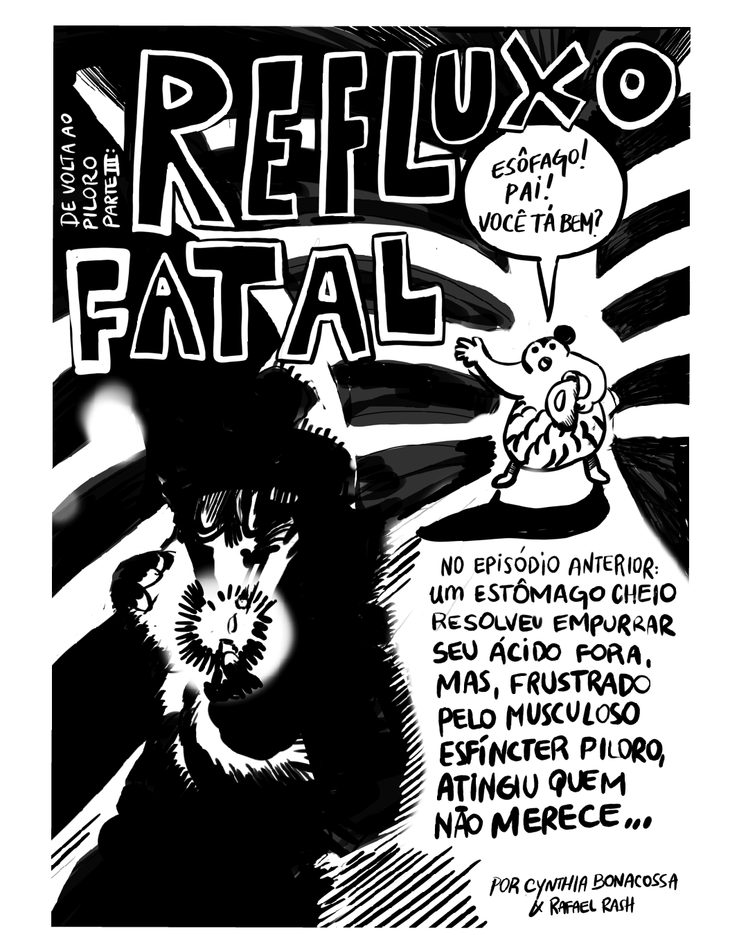 HQ em 9 requadros, PB. 1) O primeiro requadro ocupa toda a página, o fundo é preto com uma faixa irregular vertical branca mais à direita, de onde saem faixas horizontais curvas para ambos os lados, lembrando um pouco a coluna e as costelas em uma radiografia. Na parte mais baixa da faixa vertical à direita, já quase no meio da altura do quadro, ela se abre até o limite inferior do quadro. No topo, o título “De volta ao piloro parte III: refluxo fatal”, em letras pretas maiúsculas e grossas, com contorno branco muito marcado. Bem no ponto em que a faixa brancca se abre, está o estômago, com uma grande barriga enrugada e um coque no cabelo. Ele segura um balde com o braço esquerdo e acena com o outro, enquanto diz: “Esôfago! Pai! Você tá bem?”. No outro canto do quadro, maior por estar mais perto da câmera, o Esôfago, não identificável na sombra, acende um cigarro, iluminando parte de sua figura. Abaixo do Estômago, o texto: “No episódio anterior: um estômago cheio resolveu empurrar seu ácido fora, mas, frustrado pelo musculoso esfíncter piloro, atingiu quem não merece”.