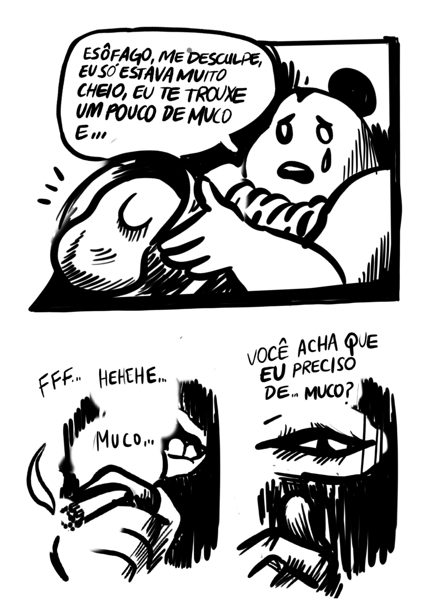 Página dividida em 3 requadros, um ocupando a metade superior, os outros 2 dividindo a metade inferior. 3) O Estômago segura o balde exibindo seu interior para o interlocutor fora do quadro; do balde, começa a escorrer uma substância densa e viscosa. Com uma lágrima caindo de seu olho esquerdo, o Estômago diz: “Esôfago, me desculpe, eu só estava muito cheio, eu te trouxe um pouco de muco e…”. 4) Novamente enquadrado muito de perto, com apenas a parte debaixo do rosto e a mão segurando o cigarro visíveis, em meio à fumaça, após um trago, “fff”, o Esôfago diz: “Hehehe… Muco…”. 5) Com a mão mais baixa, encobrindo apenas parte do queixo, a boca do Esôfago está inteiramente visível. Ele pergunta: “Você acha que eu preciso de… muco?”. 
