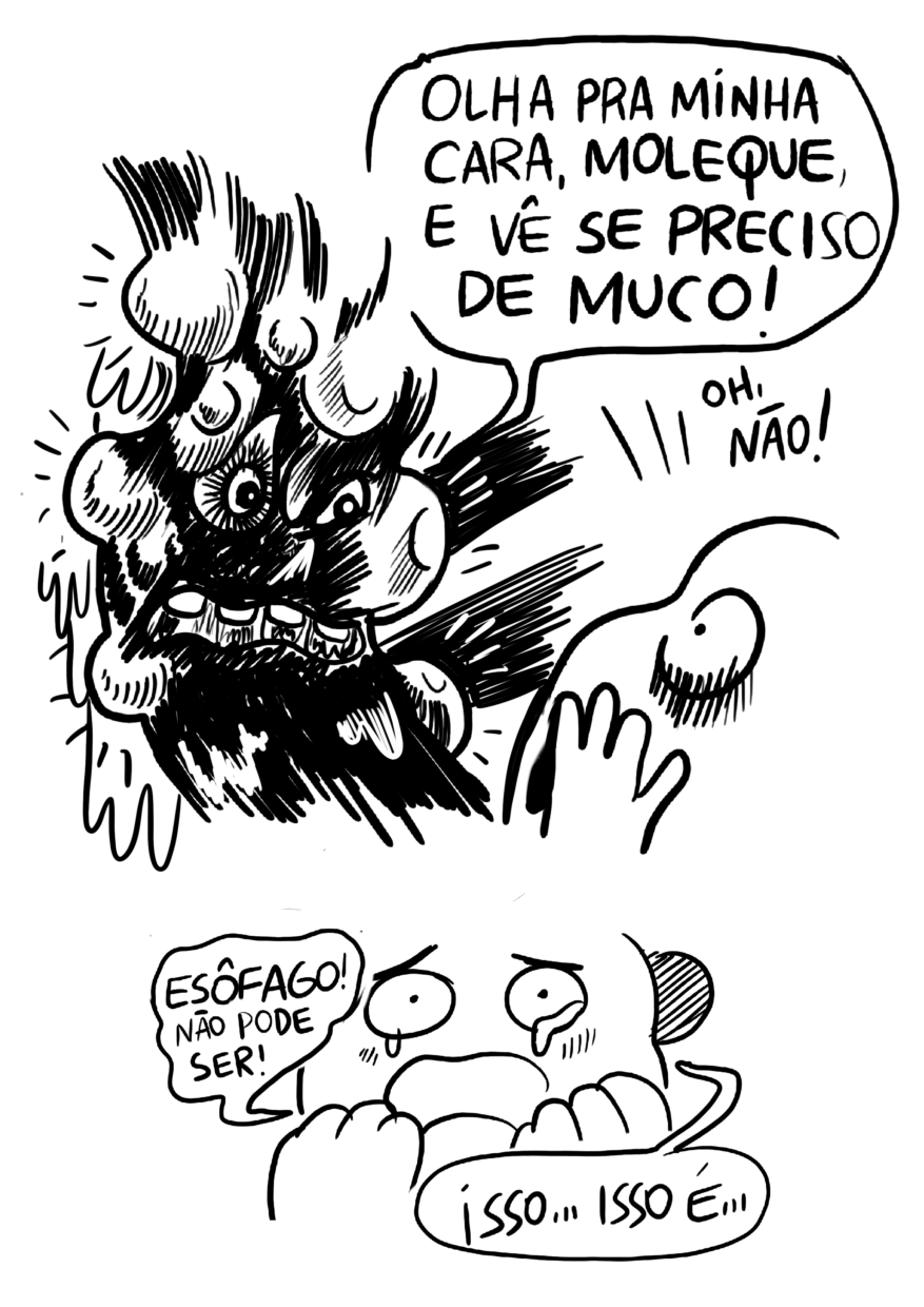 Página dividida em dois requadros, o primeiro ocupando dois terços da página. 6) O rosto do esôfago é revelado: predominantemente preto, envolto por bolas brancas de tamanhos variados e uma substância escorrendo na superfície. Ele tem expressão de raiva e grita, com grandes dentes à mostra: “Olha pra minha cara, moleque, e vê se eu preciso de muco!”. O Estômago, visto meio de lado, leva as a mãos às bochechas em gesto de espanto e diz: “Oh, não!”. 7) Virado de frente para a câmera, chorando com as duas mãos nas bochechas, o Estômago diz: “Esôfago, não pode ser! Isso… Isso é…”. 