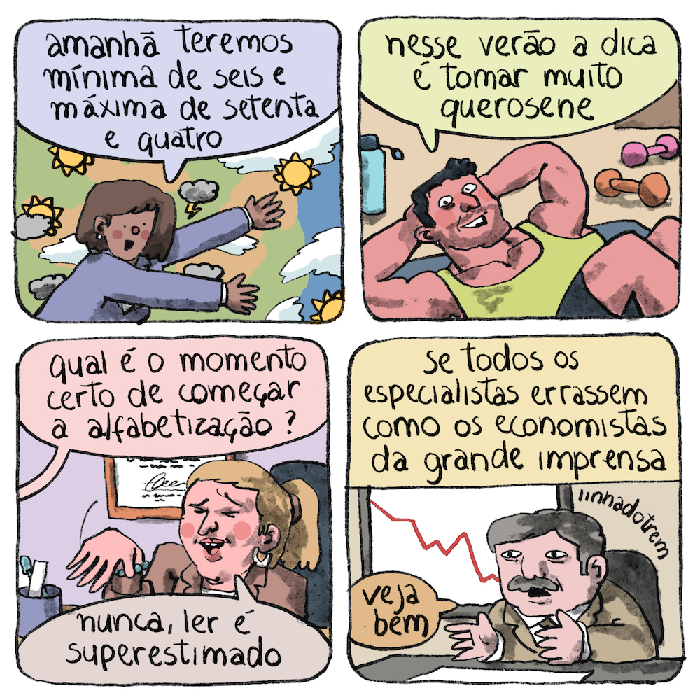 Tirinha em 4 requadros, 2x2. 1) Uma mulher negra de cabelos castanhos volumosos pouco acima dos ombros, bochecha rosada e tailleur lilás estende os braços em frente a um painel com o mapa de um território e pequenas nuvens e sóis distribuídos em vários pontos. Ela diz: “Amanhã teremos mínima de seis e máxima de setenta e quatro”. 2) Um homem musculoso, com a pele muito rosada e cabelos pretos, vestindo camiseta regata verde e shorts preto, está deitado em um colchonete com as duas mãos apoiadas atrás da cabeça, como se fazendo abdominais. Ao lado dele há uma garrafa azul e um par de halteres. Sorrindo, ele diz: “Nesse verão a dica é tomar muito querosene”. 3) Uma mulher loura, com o cabelo preso em rabo de cavalo, terno marrom, pulseira de bolinhas azuis e brinco de argola branco, está sentada em uma cadeira preta. Em sua mesa há um suporte para canetas, e na parede atrás dela há um diploma emoldurado. Uma pessoa fora de quadro pergunta para a mulher: “Qual é o momento certo de começar a alfabetização?”. De olhos fechados, sorrindo, ela faz um gesto de desdém dobrando o punho com a mão direita espalmada, e diz: “Nunca, ler é superestimado”. 4) O seguinte título ocupa a metade superior da imagem: “Se todos os especialistas errassem como os economistas da grande imprensa”. Na metade de baixo do quadro, está um homem no fim da meia idade, com rosto quadrado, olheiras, cabelo curto grisalho e bigode, vestindo um terno cáqui, camisa branca e gravata marrom. Está sentado a uma escrivaninha preta, onde há um papel em branco. O encosto da cadeira também é preto. Na parede atrás dele há um quadro com um gráfico, uma linha vermelha em queda. O homem está com os braços apoiados na escrivaninha e as mãos espalmadas paralelamente e diz: “Veja bem”.