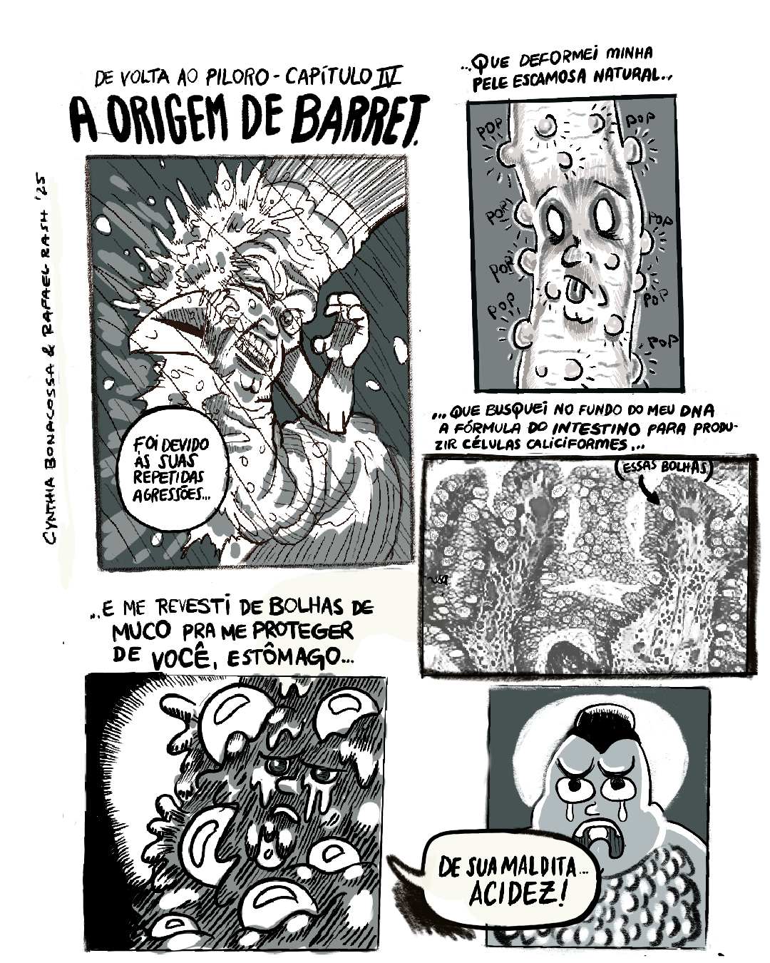 Tirinha PB em 5 requadros, sendo 2 do lado esquerdo e 3 do lado direito. 1) No topo, o título: “De volta ao piloro - Capítulo IV: A origem de Barret”. O Esôfago — um tubo muscular com o corpo enrugado, olhos, nariz, boca e braços — é atingido do seu lado direito (e esquerdo de quem observa) por muco, que espirra com o impacto. Inclinado para o lado oposto, o Esôfago leva a mão direita ao lado de seu rosto enquanto enquanto o outro braço está dobrado, com a mão próxima à cabeça. O olho do lado do impacto está fechado, o outro está arregalado. Com os dentes todos à mostra em expressão de raiva, ele diz: “Foi devido às suas repetidas agressões…”. O fundo do quadro é uma cinza com diversos riscos pretos na diagonal. 2) No topo, a continuação da fala anterior: “... que deformei minha pele escamosa natural…”. Sobre um fundo cinza liso, O Esôfago agora aparece com os olhos brancos e a língua de fora. Em sua pele, surgem vários calombos emitindo sons de bolha, “pop”, “pop”, “pop”... 3) No topo, a fala prossegue: “... que busquei no fundo do meu DNA a fórmula do intestino para produzir células caliciformes…”. Sobre uma superfície rugosa cinza com veios, manchas e bolhas brancas, talvez a parede interna do intestino, uma pequena seta aponta para uma bolha e traz o texto: “(essas bolhas)”. 4) No topo, segue a fala: “... e me revesti de bolhas de muco pra me proteger de você, Estômago…”. O rosto do esôfago está em primeiro plano, com expressão triste e lágrimas escorrendo. À sua volta, grandes bolhas brancas e muco escuro escorrendo. O fundo da imagem, em grande parte encoberto pelo esôfago, é preto, com um pedaço círculo branco centralizado com bordas raiadas, como um foco de luz. 5) O Estômago, uma pessoa bochechuda com traços de mangá, couro cabeludo avançando com uma ponta para a testa e um coque alto, está enquadrado do peito para cima. Suas sobrancelhas estão curvadas com a concavidade para cima, a boca está aberta e curvada para baixo, e duas lágrimas escorrem, uma de cada olho. Seu corpo é gordo e tem grandes bolhas no peito. O fundo da imagem é cinza, com um círculo branco atrás da cabeça do personagem. Sobreposto a parte do rosto e do peito do Estômago, um balão de diálogo vindo do requadro anterior traz o texto: “de sua maldita… acidez!”.