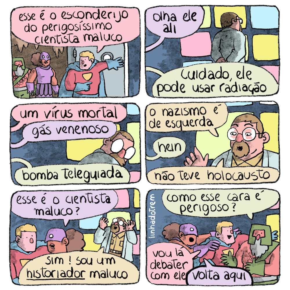 Tirinha em 6 requadros levemente horizontais, 2x3. 1) Três super-heróis caminham em um ambiente que lembra uma caverna, com parede marrom e estalactites. À frente, um louro forte com trajes estilo Super-Homem, collant vermelho, tanga azul, capa azul, luvas azuis. Ele abre uma porta de metal e diz para os outros “Esse é o esconderijo do perigosíssimo cientista maluco”. Atrás dele, uma super-heroína de pele marrom e cabelo crespo preso em um volumoso rabo de cavalo veste uma roupa roxa colada que deixa os braços à mostra, com uma espécie de saia por cima, uma máscara que cobre a parte de cima de seu rosto e luvas roxas. No fim da fila, outro homem forte de pele avermelhada, barba grisalha comprida, com um elmo verde na cabeça, sem camisa, apenas uma faixa verde diagonal do ombro esquerdo à cintura, ele tem pêlos no peito e na barriga, usa calça verde e cinto cinza. 2) Um homem de jaleco branco e óculos, pele rosa clara e cabelos castanhos, vestindo jaleco branco, está de costas para a câmera e de frente para uma parede cinza-escura com retângulos monocromáticos dispostos regularmente nas cores azul-bebê, amarelo e rosa, talvez telas eletrônicas. De fora do quadro, vêm balões de diálogo com em cores semelhantes às roupas dos personagens, indicando quem fala. A super-heroína diz: “Olha ele ali”, o super-herói de verde diz: “Cuidado, ele pode usar radiação”. 3) Quadro no mesmo ângulo mas mais fechado, o cientista maluco, que tem também um cavanhaque em torno da boca, olha para trás. De fora do quadro o super-herói louro diz: “Um vírus mortal”, a super-heroína diz: “Gás venenoso”, o super-herói de verde diz: “Bomba teleguiada”. 4) Mesmo enquadramento, o cientista agora está de frente e diz “O nazismo é de esquerda”, o super-herói de verde diz: “Hein”, o cientista diz: “Não teve holocausto”. 5) Enquadramento mais aberto agora inclui o super-herói louro e a super-heroína, de costas para o cientista, como falando discretamente entre eles; ela pergunta: “Esse é o cientista maluco?”. O cientista brande os braços dobrados no ar com as mãos espalmadas na altura da cabeça e diz, ollhando levemente para o alto: “Sim! Sou um historiador maluco”, a palavra “historiador” está sublinhada enfaticamente. 6) Só os super-heróis enquadrados, ainda conversando entre eles; o de verde pergunta: “Como esse cara é perigoso?”; o louro, com um sorriso sincero, começa a se deslocar no sentido do cientista, dizendo “Vou lá debater com ele”; a super-heroína segura o louro pelos ombros e diz “Volta aqui”.