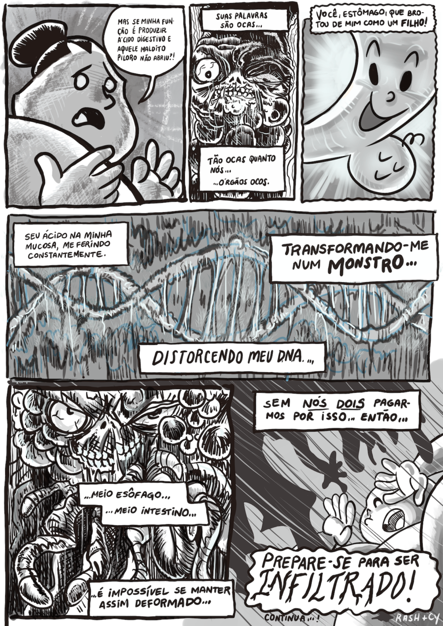 HQ PB em 6 requadros, sendo 3 no topo, 1 largo no meio e 2 embaixo. 1) O Estômago, sujeito gordinho com um coque, parecendo um lutador de sumô, visto de um ângulo ascendente, com cabeça, parte do tronco e mãos em quadro, argumenta, com expressão de desapontamento e os olhos todos brancos: “Mas se minha função é produzir ácido digestivo e aquele maldito piloro não abriu?!”. 2) O Esôfago está enquadrado na altura do rosto, que é uma espécie de caveira coberta de calombos pretos, um olho esbugalhado e outro semicerrado, tem expressão de ódio e responde, com caixas de texto quadradas em vez de balões de diálogo, sugerindo uma voz em over: “Suas palavras são ocas… tão ocas quanto nós… órgãos ocos.” 3) Os contornos do requadro e da caixa de texto são ondulados, sugerindo imaginação ou flashback. Enquadrado na mesma altura, agora está um tubo lisinho com rosto muito sorridente, do qual pende uma protuberância arredondada também sorridente e tranquilo. No fundo, raios concêntricos e uma grande claridade no meio do quadro, o aspecto solar do desenho contrasta com os demais requadros. A fala em over do Esôfago prossegue: “Você, Estômago, que brotou de mim como um filho!”. 4) Uma dupla hélice de DNA cruza o quadro de um lado a outro, ela está bastante desgastada, as fitas parecendo um cadarço velho, as pontes esticadas. No fundo cinza e por cima da hélice há rabiscos pretos e azuis, o aspecto é poluído. A fala em over segue: “Seu ácido na minha mucosa, me ferindo constantemente. Distorcendo meu DNA… Transformando-me num monstro…”. 5) O Esôfago agora está num plano mais aberto, na mesma proporção de antes, mas se vê mais as partes ao lado do rosto, com mais calombos pretos, e abaixo do rosto, com tubos intestinais retorcidos. A fala segue: “… Meio esôfago… Meio intestino… É impossível se manter assim deformado…”. 6) A fala prossegue: “Sem nós dois pagarmos por isso… então…”. Do topo esquerdo do quadro, a sombra do Esôfago se projeta e parece avançar no sentido oposto, com muitos riscos retos sugerindo o movimento nesse sentido. No canto direito embaixo, visto de baixo e um pouco de lado, o Estômago tem a boca aberta em expressão de susto e leva os braços um pouco à frente do rosto, se protegendo. A fala se conclui, em caixa de texto com o contorno com ondulações grandes e a última palavra em fonte enorme, sugerindo uma voz troveajnte: “Prepare-se para ser INFILTRADO!”. Embaixo, o texto “Continua….” e a assinatura “Rash + Cy”.