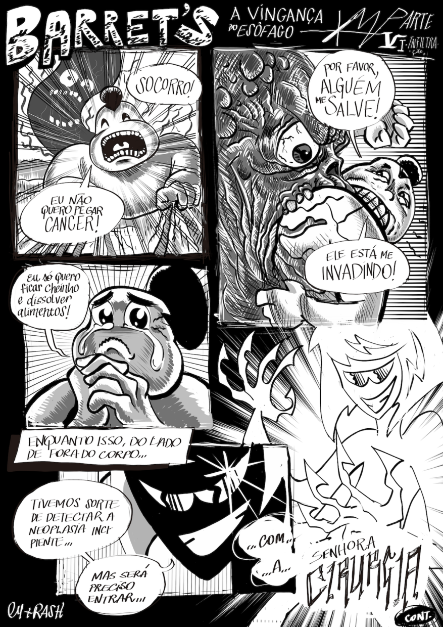HQ preta e branca em 5 requadros, sendo 3 do lado esquerdo e 2 do lado direito. No topo da imagem está o título: “Barret's - A Vingança do Esôfago. Parte 6 - Infiltração”. 1) O Estômago, sujeito gordinho com um coque, parecendo um lutador de sumô, corre de frente para a câmera e grita: “Socorro!”. Sua boca está bem aberta e os olhos fechados. Ele segura sua saia com as mãos enquanto corre: “Eu não quero pegar câncer!˜. Atrás dele, o Esôfago, um monstro cinza, parecendo uma salsicha com os olhos e boca bem abertos e dentes à mostra. O quadro possui riscos que se iniciam no contorno da imagem e se direcionam para o centro dela, sugerindo uma cena de ação. 2) O fundo do quadro é todo listrado horizontalmente. O rosto do Esôfago, de perfil ocupando o lado direito do quadro, parece uma caveira com vários músculos e bolhas saltadas. Seu olho está saltado e sua boca bem aberta, engolindo o Estômago, que está com a metade de cima do corpo pra fora, orientado meio para cima, meio para nós, e se segura com a mão esquerda nos lábios do monstro, desesperado: “Alguém me salve! Ele está me invadindo!”. 3) Sobre um fundo de listras concêntricas, o Estômago, enquadrado de perto, chora muito e, com as mãos juntas em prece, implora, em texto escrito em letras cursivas que sugerem doçura na voz: “Eu só quero ficar cheinho e dissolver alimentos!”. 4) No topo do quadro está escrito: “Enquanto isso do lado de fora do corpo…". O fundo tem listras finas verticais. A silhueta de um rosto com queixo pontudo, olhos parecendo óculos em formato gatinho, a pupila feita de riscos retos e ondulados, um grande sorriso branco e um ponto de brilho bem no topo do olho esquerdo, diz: “Tivemos sorte de detectar a neoplasia incipiente… Mas será preciso entrar… com… a…”. 5)  Agora é revelada a pessoa do quadro anterior, uma mulher de cabelo volumoso com corte chanel e franja, com grandes garras no lugar dos dedos. A fala do quadro anterior se conclui, com a última palavra em fonte grande e fina e estilo rabiscado, sugerindo voz cortante: “Senhora CIRURGIA". Embaixo, o texto “Continua...” e a assinatura “Rash + Cy”.
