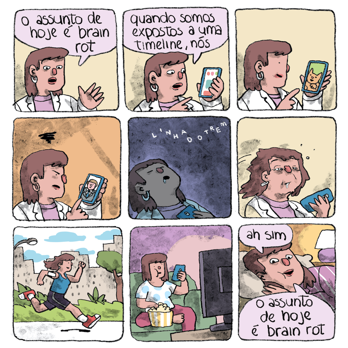 Tirinha em 9 requadros, 3x3. 1) Em frente a um fundo bege claro sobre o qual projeta uma leve sombra, uma mulher — com pele rosa claro, boca e nariz vermelhos, cabelo castanho na altura dos ombros com franja, vestindo blusa rosa, jaleco ou tailleur branco e brincos brancos — gesticula com a mão esquerda e diz: “O assunto de hoje é brain rot”. O enquadramento mostra mais seu lado direito do que o esquerdo, e assim seguirá. 2) Mesmo quadro, desta vez ela segura um telefone celular azul com a mão esquerda, aponta para ele com a mão direita, e sua cabeça está levemente girada em direção a ele. A tela está majoritariamente branca, com alguns ícones rosa, azuis e verdes. Ela diz: “Quando somos expostos a uma timeline, nós..”. 3) A mulher agora está de perfil, olhando para o telefone sem dizer nada, seu olho é um pontinho preto e sua boca se fechou em um pequeno sorriso. Ela ainda aponta pro celular, cuja tela exibe um gatinho laranja sorridente e um fundo verde. 4) O fundo agora é laranja e as sombras estão maiores. A mulher está brava, com o cenho e o nariz franzidos e um redemoinho de fumaça sobre sua cabeça. A tela do celular exibe um homem de paletó e gravata, cabelo castanho claro curto, penteado para o lado. 5) Envolta por penumbra, a mulher está inclinada para trás, dormindo, olhos fechados, boca aberta e babando, com a mão esquerda que segura o celular apoiada no peito. No topo, a assinatura do cartunista, “Linha do Trem”, em letras brancas. 6) O fundo do quadro volta a ter o bege do início. Riscos pretos por trás da mulher indicam indicam um movimento rápido de quem acordou de repente. Seus cabelos estão muito bagunçados, o rosto, amassado, com olheiras muito marcantes e saliva ainda escorrendo da boca. Ela continua segurando o celular com a mão esquerda. 7) Num ambiente externo, com arbustos e árvores próximos e prédios ao fundo, a mulher está correndo, inteiramente enquadrada a partir de seu lado direito, vestindo camiseta regata azul, bermuda preta, meias brancas e tênis vermelhos, além do celular preso ao braço. 8) Usando uma calça rosa e camiseta branca, a mulher está vendo TV, sentada em um sofá verde, com a boca cheia, pegando pipoca com a mão direita em um balde listrado amarelo e branco apoiado no sofá e segurando com a outra mão o celular na altura do rosto. A parede da sala é lilás. 9) A mulher, enquadrada de perto, está deitada de lado, com uma mão apoiada num travesseiro branco. Do lado direito do quadro, mais ao fundo, um abajur aceso de base lilás e cúpula branca está sobre uma mesinha. A parede do quarto é amarela. A mulher, coberta com um edredom também lilás, diz: “Ah, sim, o assunto de hoje é brain rot”.