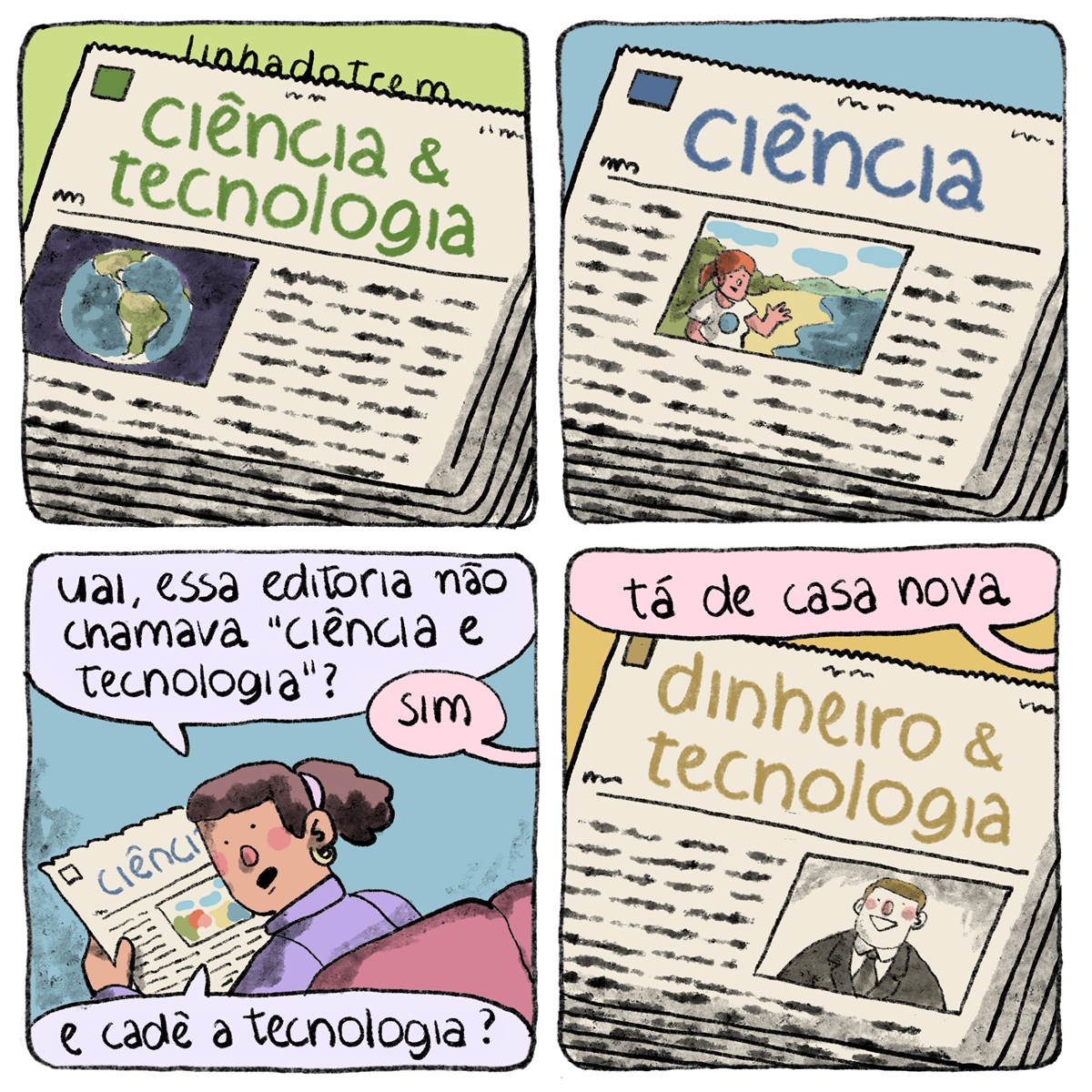 Tirinha em 4 requadros, 2x2. 1) Uma pilha e cadernos de jornal ocupa quase todo o quadro; no topo da pilha está um caderno com o texto “ciência & tecnologia” em verde no cabeçalho, à direita de um quadradinho verde mais escuro; abaixo do nome do caderno, uma foto da Terra alinhada à direita e linhas representando texto ilegível. O fundo é verde e tem a assinatura do cartunista, “linhadotrem” acima do jornal. 2) Mesma composição, desta vez o nome do caderno é “ciência”, as letras, o quadradinho e o fundo são azuis; a foto da capa do caderno está mais centralizada e traz uma mulher ruiva de rabo-de-cavalo na beira do mar em uma praia, ela está vestindo uma camiseta branca com uma Terra desenhada e acena para a câmera. 3) Uma mulher de pele marrom, com cabelos crespos em rabo-de-cavalo e vestindo blusa lilás, está sentada em uma poltrona rosa escura e segurando o caderno de jornal do requadro anterior; vemos ela de costas, está com a cabeça girada pra trás e pergunta “Uai, essa editoria não chamava ‘ciência e tecnologia?’”, alguém de fora do quadro responde em um balão de diálogo rosa claro: “sim”, ela pergunta “e cadê a tecnologia?”. 4) Mesma composição dos dois primeiros requadros, de fora do quadro, um balão rosa claro diz “tá de casa nova”, o caderno de jornal tem o nome “dinheiro & tecnologia”, o texto, o quadradinho e o fundo sáo amarelo escuro, a foto alinhada à direita traz um homem sorridente de pele branca, vestindo paletó e gravata pretos e camisa branca. 