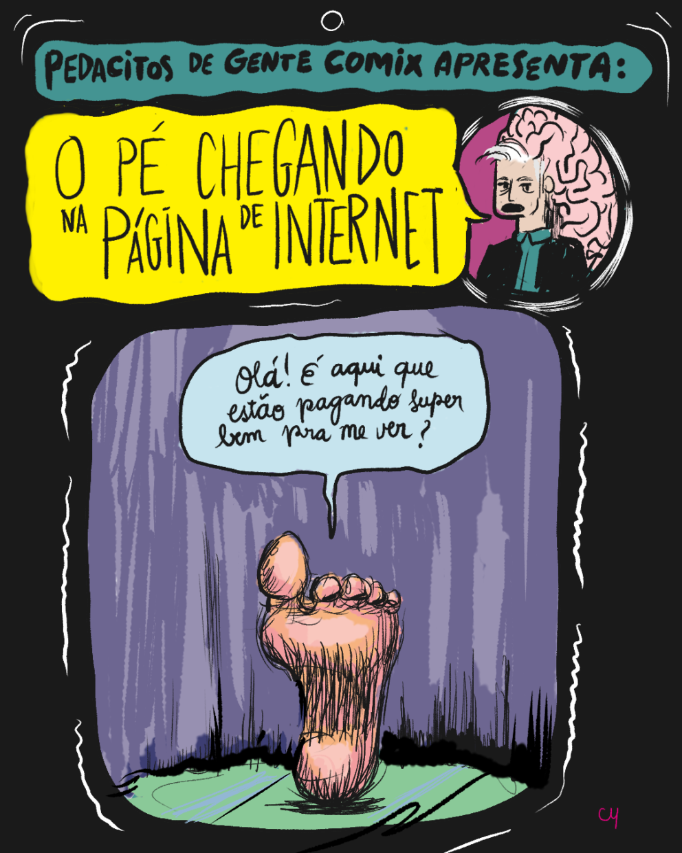 Cartum em requadro único. Fundo preto. Em uma caixa de texto azul com contornos irregulares, texto em preto: “Pedacitos de gente comix apresenta:”. Logo abaixo, em balão de diálogo amarelo com contornos irregulares, o título: “O pé chegando na página de internet”, sendo “na” e “de” menores que as outras. À direita, na origem do balão de diálogo, o personagem Cérebro, de quadrinhos anteriores da mesma autora. Ele é um homem de pele bege clara e cabelos brancos com um topete. Do topo de sua cabeça, sai um enorme encéfalo que se projeta até atrás de suas costas. Ele está vestido com uma camisa no mesmo tom de azul da caixa do título e blazer preto, enquadrado até a altura do peito em um quadro redondo de contorno branco e fundo rosa escuro. Abaixo, um novo quadro quase quadrado, com alguns riscos brancos tremidos em volta, acompanhando o formato do quadro. Em seu interior, um pé rosado com a planta voltada para o observador, apoiado no calcanhar sobre um palco verde água com uma cortina roxa ao fundo, diz, em letras cursivas: “Olá! É aqui que estão pagando super bem para me ver?”. No canto inferior direito está a assinatura, em rosa: “Cy”.