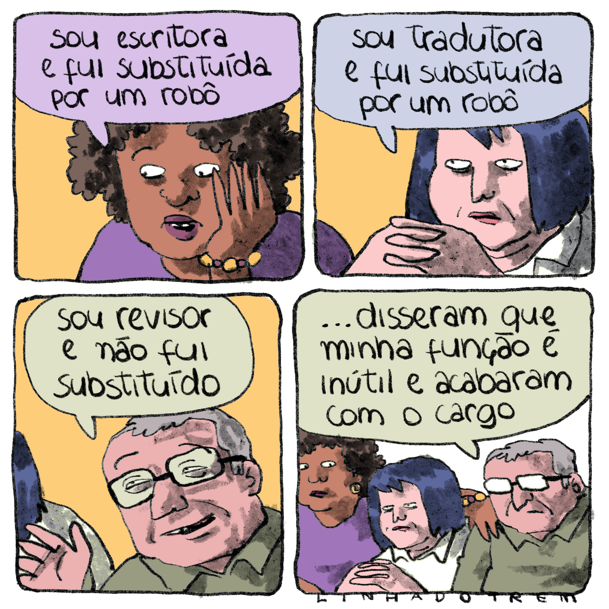 Tirinha em 4 requadros, 2x2. 1) Uma mulher de pele marrom e cabelo crespo na altura da orelha está com o rosto apoiado na mão esquerda e expressão consternada. Ela está enquadrada dos ombros para cima, veste uma blusa roxa e usa uma pulseira roxa e amarela. Ela diz: “Sou escritora e fui substituída por um robô”. 2) Quadro semelhante ao anterior, uma mulher de pele bege e cabelo preto azulado chanel, vestindo camisa branca, tem os dedos entrelaçados um pouco à frente do queixo e diz, com expressão taciturna: “Sou tradutora e fui substituída por um robô”. 3) Quadro semelhante, um homem de pele bege rosada, cabelos grisalhos com entradas, óculos de grau com armação hexagonal horizontal preta, vestindo camisa verde musgo, diz, com um leve sorriso: “sou revisor e não fui substituído”. 4) Os três personagens estão lado a lado, a mão da primeira repousa sobre o ombro direito do homem, passando por trás da nuca da segunda. O homem prossegue, com expressão triste: “... disseram que minha função é inútil e acabaram com o cargo”.