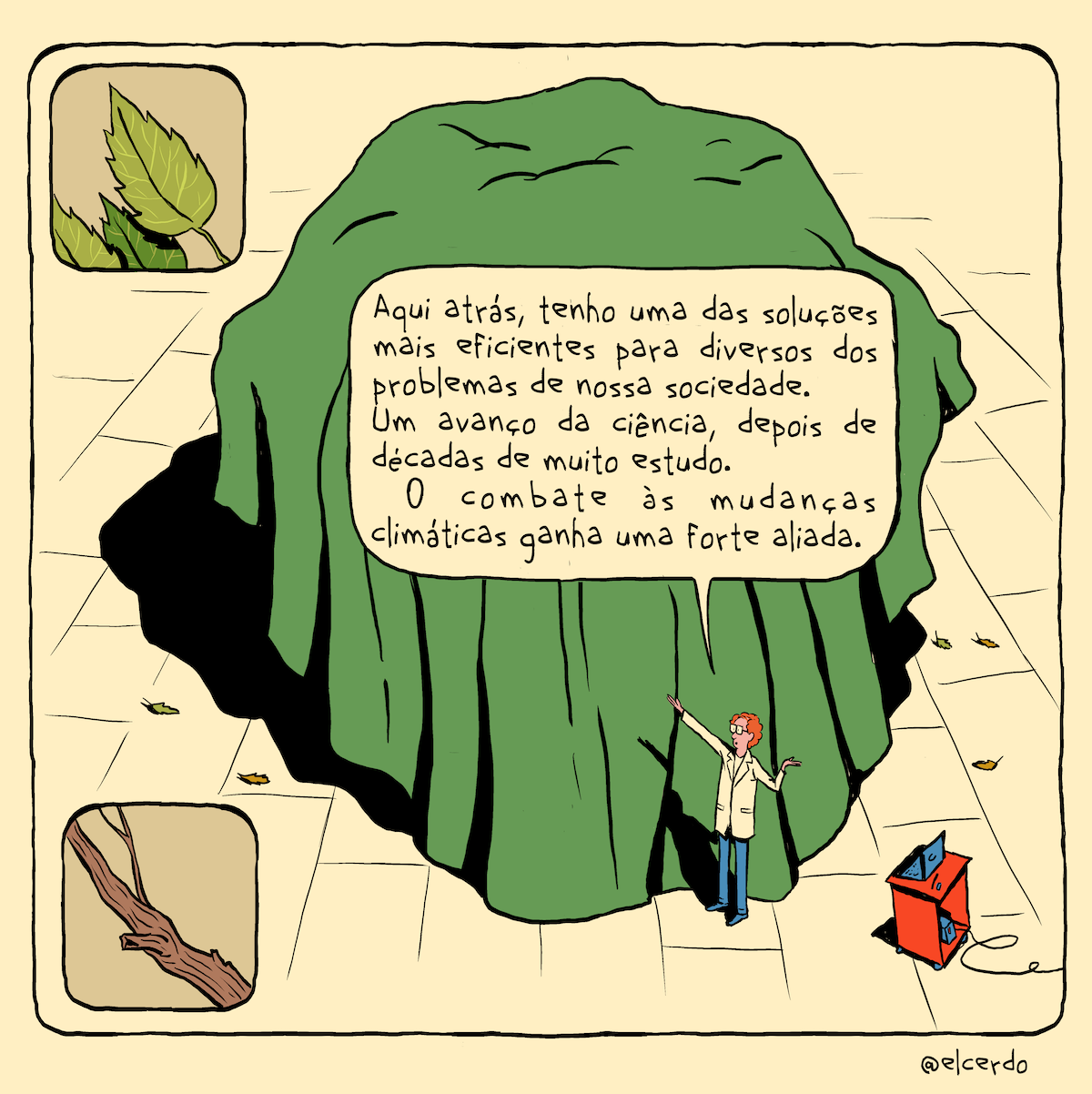 Cartum com um requadro principal e dois requadros muito menores sobrepostos a ele. O desenho todo tem um tom puxado pro bege, como se aplicado um leve filtro sépia. A cena é vista do alto com uma angulação de uns 45 graus. Um cientista — de jaleco branco e calça azul, magro, com a pele rosada, cabelo volumoso ruivo e calvície considerável, usando óculos de armação quadrada — aponta para um enorme objeto à sua direita coberto com um tecido verde, centralizado no quadro, do qual ocupa a maior parte. À esquerda do homem há uma espécie de nicho vermelho com rodinhas , com um laptop no topo e um nobreak em uma prateleira pouco acima das rodinhas. Ele diz: “Aqui atrás, tenho uma das soluções mais eficientes para diversos dos problemas de nossa sociedade. Um avanço da ciência depois de décadas de muito estudo. O combate às mudanças climáticas ganha uma forte aliada.”. Em volta do enorme objeto, sobre o chão de placas brancas, há algumas folhas caídas. No canto superior esquerdo um pequeno requadro mostra algumas folhas vistas de perto. No canto inferior esquerdo, outro pequeno requadro mostra parte de um galho visto de perto. Fora do requadro, na margem, a assinatura, “@elcerdo”.