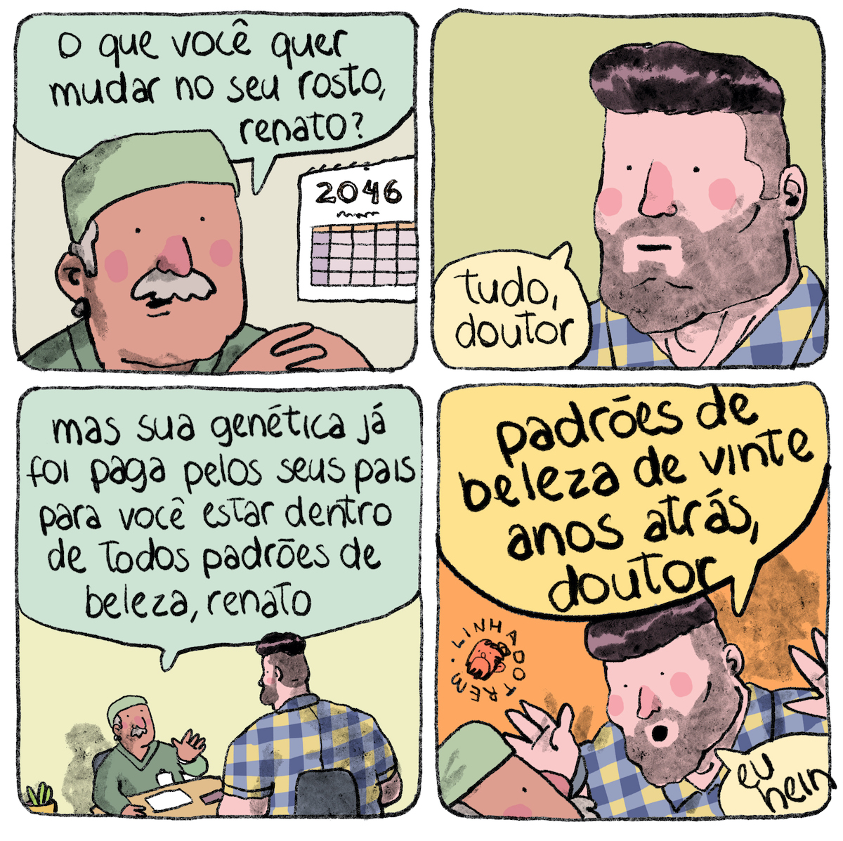 Tirinha em 4 requadros, 2x2. 1) Homem na faixa de 60 anos, de pele bege, bigode e têmporas grisalhas, com uma touca verde de médico e jaleco verde, com os dedos das mãos entrelaçados pouco à frente do queixo, enquadrado na altura dos ombros, diz, olhando da esquerda para a direita: “o que você quer mudar no seu rosto, renato?”. Atrás dele, há um calendário pendurado na parede indicando o ano 2046. 2) Um homem jovem de pele bege clarinha puxando para o rosa, mandíbulas largas, barba por fazer, cabelo preto raspado dos lados na mesma altura da barba, liso, volumoso e brilhante no topo da cabeça, com pescoço também largo, vestindo camisa xadrez azul e amarela, também enquadrado dos ombros para cima e olhando no sentido oposto ao do médico, responde: “tudo, doutor”. 3) O enquadramento, em ângulo igual ao do primeiro requadro, é bem mais amplo e tem os dois personagens, que ocupam o terço inferior do quadro. O médico está sentado a uma escrivaninha e gesticula enquanto fala, o encosto de sua cadeira apoia inteiramente suas costas; paciente, parcialmente de costas para o quadro, é muito grande, suas costas ultrapassam muito o encosto da cadeira para cima e para os lados. O médico diz: “mas sua genética já foi paga pelos seus pais para você estar dentro de todos os padrões de beleza, renato”. 4) O quadro tem ângulo semelhante ao do segundo requadro mas um pouco mais amplo, mantendo a referência do médico no canto inferior esquerdo; o paciente gesticula com ambas as mãos para cima, um pouco espantado, e diz: “padrões de beleza de vinte anos atrás, doutor, eu hein”. Um pouco acima do médico, a assinatura “linhadotrem” com uma pequena caricatura do rosto do autor.

