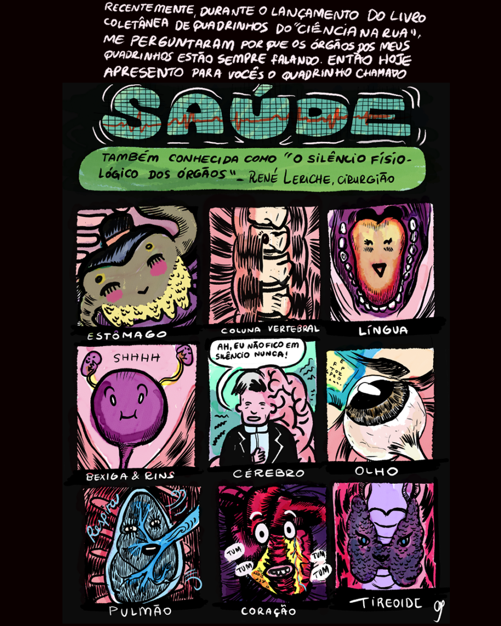 Página com fundo preto, 9 requadros e uma introdução em texto no topo. “Recentemente, durante o lançamento do livro coletânea de quadrinhos do ‘Ciência na Rua’ me perguntaram por que os órgãos dos meus quadrinhos estão sempre falando. Então hoje apresento para vocês o quadrinho chamado: Saúde — também conhecido como ‘o silêncio fisiológico dos órgãos’ – René Leriche, cirurgião”. O título “saúde” está escrito com letras grandes preenchidas com o desenho de uma tela de monitor cardíaco (fundo verde, quadriculado preto e uma linha vermelha com subidas e descidas), e o subtítulo sobre um box verde de formato elíptico horizontal irregular. 1) Um personagem em formato de estômago se destaca entre outros órgãos coloridos. Ele tem o aspecto de um lutador de sumô, tem o corpo cáqui, o cabelo preto preso em um coque samurai, pontos pintados de amarelo no lugar de cada sobrancelha, olhos fechados, a bochecha rosada, e esboça um sorriso tímido. Abaixo do quadro, a legenda: “Estômago”. 2) Entre músculos fibrosos rosados, está uma seção da coluna vertebral, com um leve sorriso. Abaixo do quadro, a legenda: “Coluna Vertebral". 3) Uma boca humana aberta preenche o quadro inteiro. Dentro dela, centralizada, uma língua, vermelha nos cantos e variando para o amarelo no sentido do centro; ela sorri simpaticamente, com os olhos fechados. Em volta dela, dentro da boca é tudo roxo, exceto os dentes. Abaixo da imagem, a legenda: “Língua”. 4) Sobre um fundo rosado, três figuras roxas: a bexiga — redonda, centralizada no quadro, com a sobrancelha arqueada, olhos arregalados, um leve sorriso e bochechas proeminentes — e, acima dela, um de cada lado, dois rins, em formato de feijão, cada um deles conectado à bexiga por um fio amarelo. No meio dos personagens está escrito “Shhhh". Nas quinas inferiores do quadro, há músculos fibrosos. Abaixo da imagem, a legenda: “Bexiga & Rins”. 5) Em frente a um fundo verde, um homem vestido de terno, com pele rosada, franja grisalha e um enorme cérebro se projetando da parte de trás da cabeça para as costas. Ele diz: “Ah! Eu não fico em silêncio nunca!”. Abaixo da imagem, a legenda: “Cérebro”. 6) Um globo ocular virado para cima, com a íris castanha e o nervo óptico à mostra no canto inferior direito está voltado para um quadro amarelo com letras em diferentes formatos, como os dos consultórios oftalmológicos. Abaixo da imagem, a legenda: “Olho”. 7) Sobre um fundo vermelho com riscos pretos e costelas no sentido horizontal, está um único pulmão azul, em formato entre oval e triangular. Dele se projeta um enorme vaso sanguíneo azul no sentido do canto superior direito do quadro. Em volta dele, há riscos azuis curvos, indicando movimento, e a palavra “respira", em letra cursiva. Abaixo da imagem, a legenda: “Pulmão”. 8) Sobre fundo roxo escuro com riscos pretos, está um coração vermelho vivo, com partes amarelas e pequenos vasos sanguíneos azuis e vermelhos. Seus olhos estão arregalados, alguns dentes superiores estão fora da boca. Em seu entorno, estão espalhados as palavras "tum", "tum", "tum", "tum". Abaixo da imagem, a legenda: “Coração”. 9) Sobre um fundo rosa escuro com manchas pretas, presa a uma traqueia lilás, está a tireoide, em um tom roxo, lembrando o formato de uma borboleta, com textura rugosa. Seus olhos são azuis com os cantos de fora voltados para cima, e a boca é pequena e preta. Abaixo da imagem, a legenda: “Tireoide”. No canto inferior direito, a assinatura da autora: ”Cy”.
