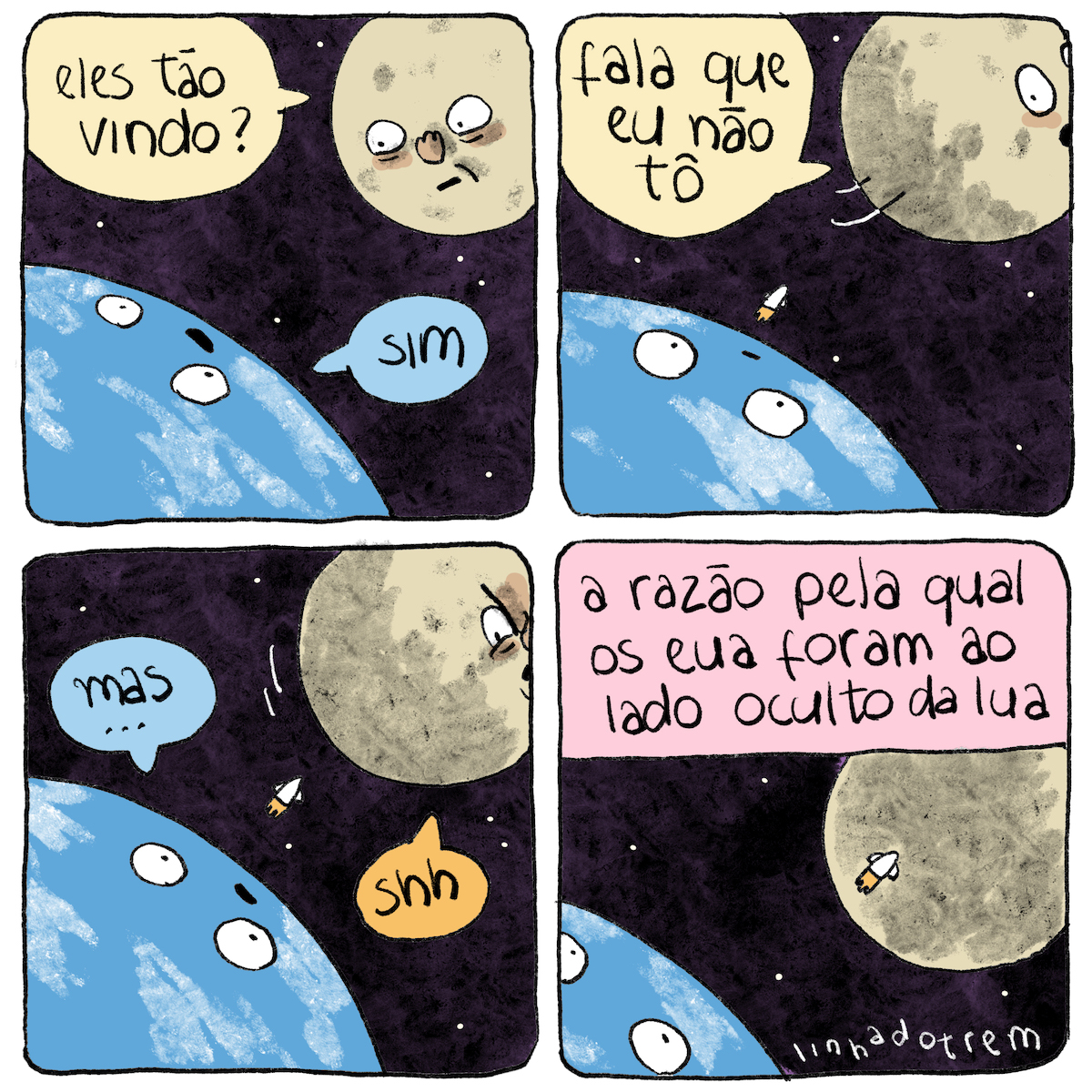 Tirinha em 4 requadros, 2x2. 1) A Terra e a Lua conversam no espaço. A Terra está no canto inferior esquerdo, apenas parcialmente enquadrada, ocupando um terço do quadro; a Lua está no canto ssuperior direito, quase totalmente enquadrada e ocupando parte menor do quadro. Ambas têm rosto. A Lua, com expressão preocupada, pergunta: “Eles tão vindo?”; a Terra responde, com um leve sorriso: “Sim”. 2) A Lua gira pro outro lado, dizendo “fala que eu não tô”, deixando uma parte mais escura voltada para a Terra e passando a ter só parte do rosto em quadro; a Terra apenas observa com expressão levemente surpresa; dela sai um pequeno foguete branco rumo à Lua. 3) A Terra, com expressão ligeiramente decepcionada, diz “Mas…”, e a Lua, irritada, responde “Shh”. 4) O quadro está um pouco deslocado para cima, não se vê mais a boca da Terra, o foguete já sobrevoa a parte escura da Lua. No topo, o texto: “A razão pela qual os EUA foram ao lado oculto da Lua”. No canto inferior direito, a assinatura “linhadotrem”.