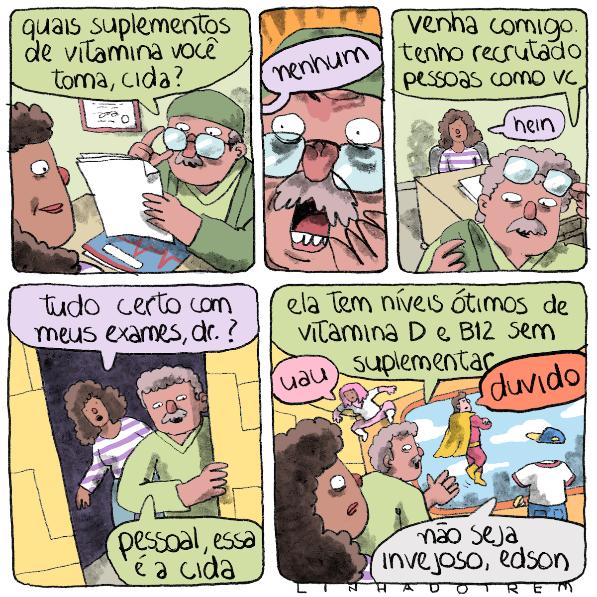 Tirinha em cinco quadros irregulares, 3x2. 1) Um médico observa os resultados do exame de uma paciente. Ele tem a pele rosada, bigode e cabelos grisalhos, está vestindo roupa verde de médico, uma touca também verde e segura os óculos com a mão direita e os papéis com a mão esquerda. Está sentado a uma escrivaninha sobre a qual repousa uma pasta azul com desenho vermelho. Atrás dele, uma parede verde, onde está pendurado um diploma. Do lado de cá da escrivaninha, a paciente, com o rosto e parte do cabelo e do ombro em quadro, tem pele marrom, cabelo enrolado castanho escuro e comprido e sorri um pouco. O médico pergunta:  "Quais suplementos de vitamina você toma, Cida?”. 2) De fora do quadro, vem o balão de diálogo com a resposta: "Nenhum”. O médico, enquadrado muito de perto, faz expressão de extremo espanto, quase terror. O fundo fica laranja. 3) No contraplano em relação ao primeiro requadro, o médico está em pé, tirando os óculos e com a touca na mão, vindo em nossa direção. Ele diz: “Venha comigo. Tenho recrutado pessoas como vc”. Ao fundo, ainda sentada, a mulher responde: "hein”. Ela está vestindo um moletom ou camiseta com listras horizontais brancas e lilases. 4) Os dois estão chegando perto de a uma porta, a parede do lado de cá da porta é amarela, a muher pergunta: “Tudo certo com meus exames, dr.?”; ele diz, sem olhar para ela: “Pessoal, essa é a Cida”. 5) Ele prossegue, quase de costas para o quadro: “Ela tem níveis ótimos de vitamina D e B12 sem suplementar”. Na sala de paredes amarelas com uma grande janela ao fundo, estão três super-heróis, uma de cabelo e roupas cor-de-rosa grudada no teto diz “Uau”; um de uniforme vermelho e capa amarela, flutuando no ar, diz “Duvido”; o terceiro, invisível, de calça ou bermuda azul, camiseta branca e boné azul e amarelo, diz “Não seja invejoso Edson”. No canto inferior esquerdo do quadro, Cida tem expressão de espanto.