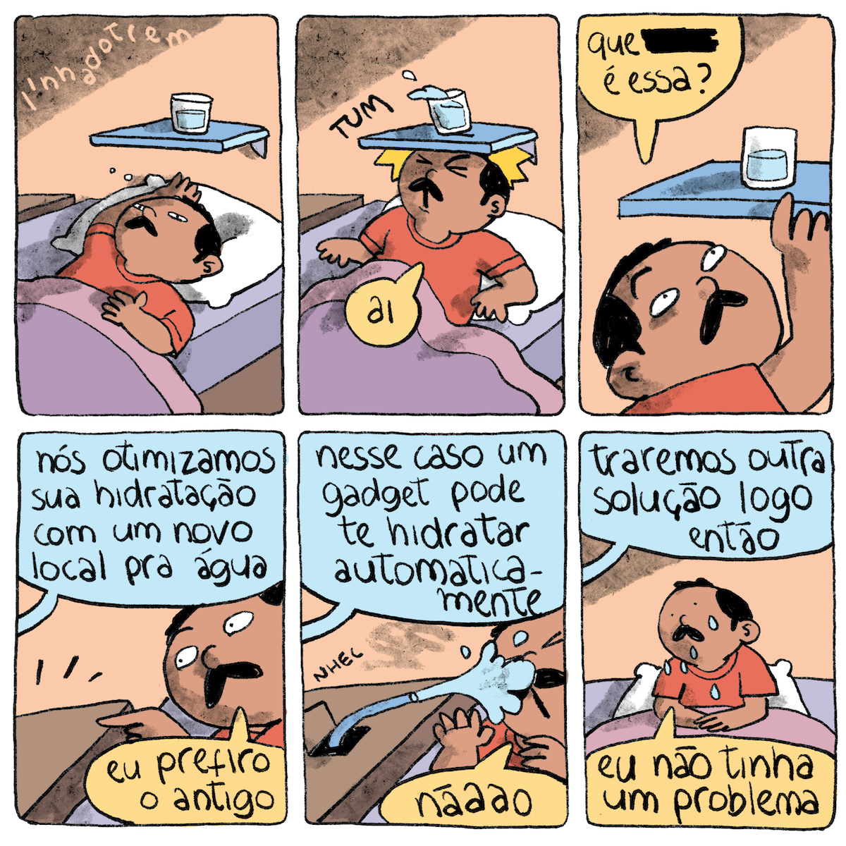Tirinha em seis requadros, 3x2. 1) Um homem de meia idade está deitado na cama  Ele tem pele marrom clara, bigode preto cabelo com leves entradas também preto e curto e veste uma camiseta laranja. A cama está forrada com lençol roxo, e uma colcha da mesma cor cobre o homem, que apoia a cabeça sobre um travesseiro de fronha branca. Atrás da cama há uma parede bege e, presa nela, uma prateleira azul com um copo d’água, logo acima da cabeça do homem. 2) O homem levanta o tronco e bate a cabeça na parte de baixo da prateleira, fazendo o barulho “TUM”, o copo dá um pulinho derramando um pouco da água, o homem diz “Ai”. 3) Num plano mais aproximado o homem Olha para cima leva a mão até a prateleira e pergunta “Que _______ é essa?”, 4) De fora do quadro, vem um balão de diálogo: “Nós otimizamos sua hidratação com um novo local pra água”. Ele responde: “Eu prefiro o antigo”. 5) De fora do quadro, vem um balão de diálogo: “Nesse caso um gadget pode te hidratar automaticamente”. No tampo do criado-mudo ao seu lado, visto apenas parcialmente, abre-se uma tampinha (com o ruído “nhec”) e, de seu interior, sai uma pequena mangueira, que esguicha água na cara do homem. Ele diz “nããão”. 6) De fora do quadro, vem um balão de diálogo: “Traremos outra solução logo então”. O homem, visto novamente de um plano um pouco mais afastado, com o rosto e parte do corpo molhados, diz: “Eu não tinha um problema”.