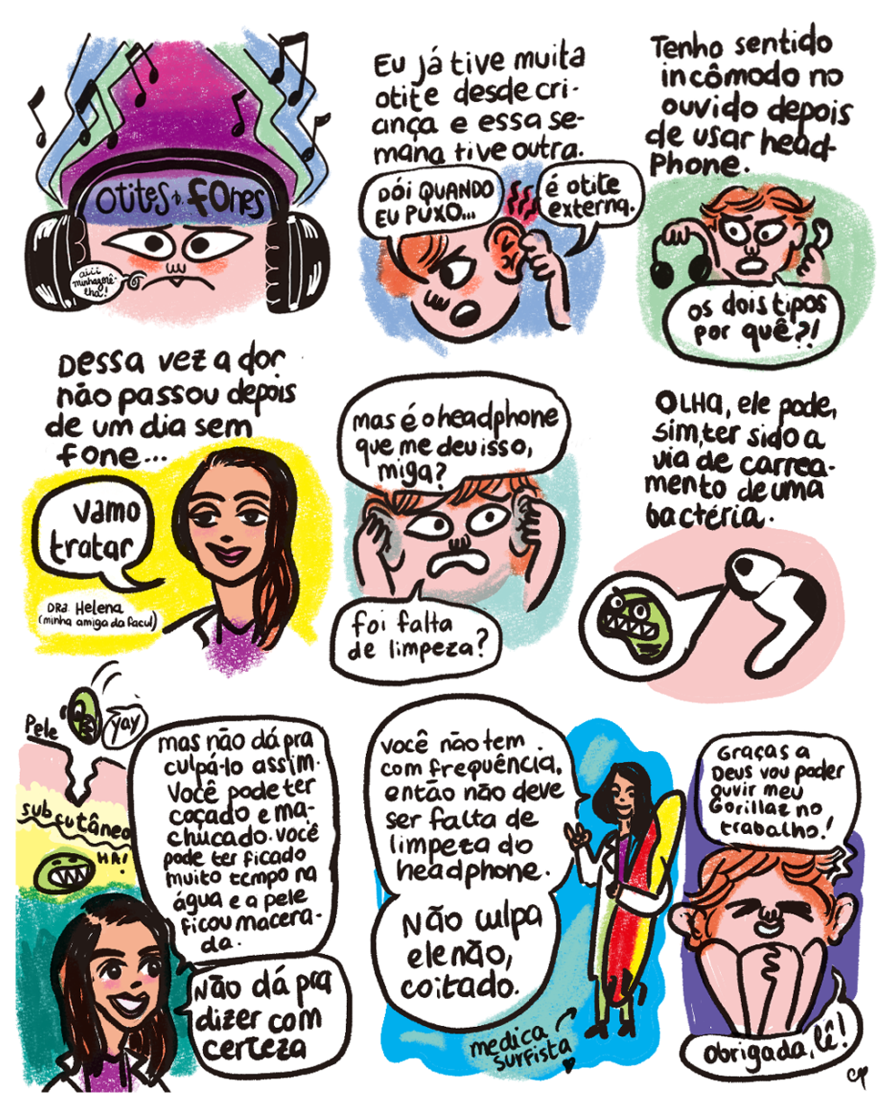 HQ em 9 requadros, 3x3. 1) Com apenas o rosto em quadro, Cynthia com expressão triste está olhando de frente para o observador e dizendo “Aiii minhazorêlha”. Ela tem pele rosa claro, bochechas avermelhadas, está com a sobrancelha franzida e usa um headphone preto. Em sua testa há uma faixa violeta com a inscrição: “Otites & Fones”. Acima da cabeça, há figuras musicais, uma mancha angulosa roxa, atrás dessa, uma verde água e, atrás dessa, uma azul. No canto inferiro direito, a assinatura “Cynthia B.” 2) No topo do quadro está escrito: “Eu já tive muita otite desde criança e essa semana tive outra”. Cynthia, sobre um fundo azul claro, está com o rosto virado para a esquerda do quadro e tem cabelos ruivos. Ela segura e exibe sua orelha esquerda inchada e laranja. Ondulações pretas com fundo vermelho saem da orelha. Ela diz: “Dói quando eu puxo… é otite externa”. 3) No topo do quadro, o texto: “Tenho sentido incômodo no ouvido depois de usar headphone”. Sobre fundo verde claro, ela segura o headphone preto na mão direita e um fone de ouvido branco na mão esquerda e diz: “Os dois tipos, porque?!”. 4) No topo, o texto: “Dessa vez a dor não passou depois de um dia sem fone…”. Diante de um fundo amarelo, uma mulher de cabelos castanhos e lisos, pele bege, batom rosa, blusa roxa e jaleco branco diz: “Vamo tratar”. Ao lado dela, a legenda: “Dra. Helena (minha amiga da facul)”.  5) Sobre fundo azul esverdeado, assustada, Cynthia leva as mãos às orelhas segura suas duas grandes orelhas — que agora estão cinza — e pergunta: “Mas é o headphone que me deu isso, miga? Foi falta de limpeza?”. 6) Na parte superior do quadro, está escrito: “Olha, ele pode, sim, ter sido a via de carreamento de uma bactéria”. Sobre fundo rosa claro, está o fone de ouvido branco. Dele sai um balãozinho com um bichinho verde de olhos redondos bravos e dentes afiados. 7) A Dra. Helena, com um sorriso no rosto, explica: “Mas não dá pra culpá-lo assim. Você pode ter coçado e machucado. Você pode ter ficado muito tempo na água e a pele ficou macerada. Não dá pra dizer com certeza”. Atrás dela há uma ilustração do bichinho verde atravessando por uma rachadura uma camada bege, “pele”, dizendo “Yay”, e chegando a uma camada amarela, “subcutâneo”, onde ele diz “Ha”. 8) Em um plano mais aberto, a Dra. Helena agora segura uma prancha de surfe na vertical. O fundo é azul com manchas verdes. Ela diz: “Você não tem com frequência, então não deve ser falta de limpeza do headphone. Não culpa ele não, coitado”. No pé do quadro, uma setinha e a legenda “médica surfista” (comm um ícone de coração ao lado). 9) Sobre fundo violeta, sorrindo, com os olhos fechados e o corpo encolhido, Cynthia diz: “Graças a Deus vou poder ouvir meu Gorillaz no trabalho! Obrigada, Lê”.