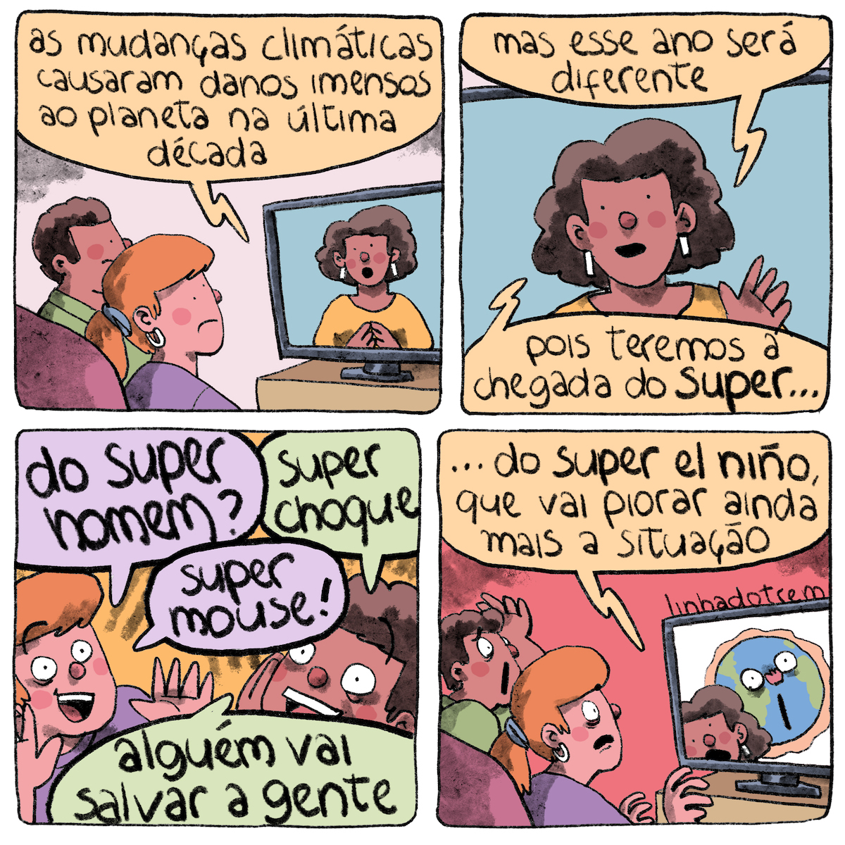 Tirinha em 4 requadros, 2x2. Sobre um fundo branco, uma mulher e um homem veem TV, sentados em um sofá. Ela está com a expressão triste, tem a pele bege, cabelo ruivo liso, preso em rabo-de-cavalo, usa blusa roxa, e tem uma argola branca pendurada na orelha. Ele tem o rosto parcialmente encoberto por ela, mas também tem a expressão consternada, tem a pele marrom, o cabelo castanho, crespo e curto, usa blusa verde. Na TV, uma mulher de pele marrom, cabelo castanho volumoso que vai até um pouco abaixo das orelhas, brincos brancos retangulares e blusa amarela, diz, de frente, com expressão séria: “As mudanças climáticas causaram danos imensos ao planeta na última década”. 2) Quadro fechado na TV, cortando as laterais da tela, a apresentadora prossegue: “mas esse ano será diferente pois teremos a chegada do super…”. 3) A mulher e o homem fazem expressões esperançosas e alternam as seguintes frases: “do super homem?”, “super choque”, “super mouse!”, “alguém vem salvar a gente”. 4) O quadro é igual ao do primeiro requadro, mas com o fundo vermelho. A apresentadora prossegue: “... do super el niño, que vai piorar ainda mais a situação”. Ela divide a tela com um desenho do planeta Terra, que tem rosto e expressão chocada. Os dois telespectadores também têm expressões chocadas, o homem leva uma mão à cabeça. Acima da tela, a assinatura “@linhadotrem”.