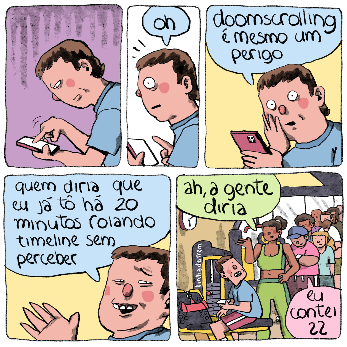 Tirinha em 5 requadros: 3 em cima, 2 embaixo. 1) Sobre um fundo roxo, um homem de pele bege, cabelos castanhos e curtos, nariz redondo e camiseta azul, está de perfil, curvado, segurando o celular de cor vinho com a mão esquerda e operando com a direita; ele tem a expressão impaciente. 2) Ele endireita a coluna, faz expressão de espanto, arregalando o olho, e diz: “Oh”. O fundo do quadro é branco. 3) Num ângulo um pouco mais frontal, o homem leva a mão direita à face em gesto de espanto e diz: “Doomscrolling é mesmo um perigo”. O fundo do quadro é amarelo. 4) Com um sorriso constrangido exibindo três dentes, ele olha para nós e diz: “Quem diria que eu já tô há 20 minutos rolando timeline sem perceber”. 5) O ambiente que o homem está é revelado: uma academia. Ele está sentado sobre um equipamento de musculação e usa uma bermuda rosa com uma única listra branca na lateral. O homem se vira para trás assustado. “Ah, a gente diria”, diz uma mulher. Ela usa um conjunto de top e legging verde, está com o cabelo castanho preso e tem a pele marrom. Atrás dela, há uma fila de ao menos sete pessoas. “Eu contei 22”, acrescenta, olhando num relógio de pulso, o rapaz mais próximo a mulher na fila; ele usa um boné azul, camiseta rosa, bermuda vinho, possui um corpo gordo e a pele negra. A parede da academia é amarela e no canto esquerdo dela tem um relógio. Os equipamentos, todos do lado esquerdo também, são pretos e com detalhes em amarelo. Em um deles, a assinatura: “linhadotrem”.