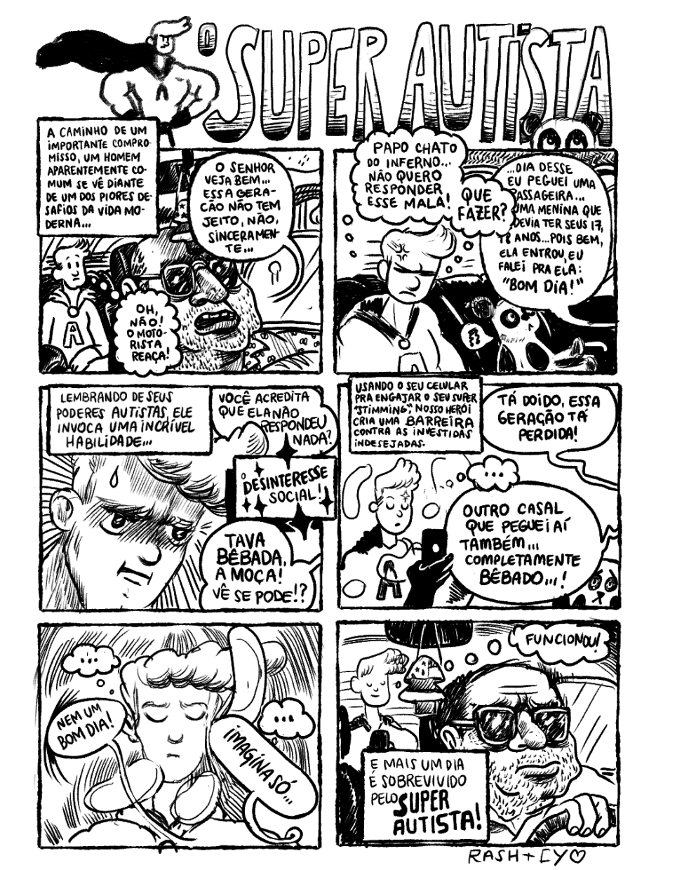 HQ em preto e branco em 6 requadros, 2x3. No cabeçalho, no canto esquerdo, o desenho de um super-herói musculoso, com uma capa esvoaçante e um grande topete no cabelo; à direita dele, o título em letras grandes: “O Super Autista”. No canto direito do título, abaixo das letras S,T e A e encobrindo-as parcialmente, está metade do rosto de um panda, com o olhar voltado para cima. 1) O Super Autista, um jovem louro, está no interior de um carro. Legenda: “A caminho de um importante compromisso, um homem aparentemente comum se vê diante de um dos piores desafios da vida moderna…”. Em primeiro plano, o motorista está de óculos escuros, tem cabelo só nas laterais da cabeça, nariz e boca grandes, barba mal feita até o pescoço e veste uma camisa estampada. Com os cantos da boca levemente puxados para baixo em expressão de desgosto, ele diz: “O senhor veja bem… Essa geração não tem jeito não, sinceramente…”. No banco de trás, o protagonista pensa “Oh, não! O motorista reaça”. 2) No banco de trás, o o Super Autista está com os olhos fechados e o cenho franzido, pensando: “Papo chato do inferno… Não quero responder esse mala! Que fazer?”. À direita do quadro, também no banco de trás, está um pequeno panda com expresão séria/neutra murmurando uma canção (de sua boca sai um balão de diálogo com uma nota musical tremida). De fora do quadro, o motorista segue falando: “... Dia desse eu peguei uma passageira… Uma menina que devia ter seus 17, 18 anos… Pois bem, ela entrou, eu falei pra ela: ‘Bom dia!’”. 3) No topo do quadro, a legenda: “Lembrando de seus poderes autistas, ele invoca uma incrível habilidade…”; com estrelas de quatro pontas ao redor da frase, a legenda termina em outro box com: “O desinteresse social!”.  O protagonista está concentrado e tenso, com sobrancelhas contraídas e uma gota de suor escorrendo pela testa. Linhas radiais relativamente concêntricas estão dispostas ao redor de sua cabeça. De fora do quadro, o motorista segue falando: “Você acredita que ela não respondeu nada? Tava bêbada a moça! Vê se pode!?”.  4) Legenda: “Usando seu celular pra engajar o seu ‘stimming’, nosso herói cria uma barreira contra as investidas indesejadas”. O motorista continua: “Tá doido, essa geração tá perdida! Outro casal que peguei aí também…completamente bêbado…!” O protagonista, com uma luva preta na mão, mexe em seu celular tranquilamente e não pensa em nada (o balão de pensamento tem apenas reticências). No canto inferior direito do quadro, o panda está de frente para nós, com expressão de sofrimento. 5) O protagonista segue de olhos fechados, concentrado. Em volta de sua cabeça há linhas repetidas curvas com a concavidade voltada para o meio do quadro, como ondas que ele estivese emitindo; de sua cabeça saem mais dois balões de pensamento com reticências. O motorista prossegue: “Nem um bom dia! Imagina só…”. 6) O motorista, em primeiro plano, está quieto dirigindo, com expressão zangada. Pendurado no retrovisor do carro, à esquerda do motorista, há um sachê em forma de pinheiro com desenho da bandeira dos EUA. Ao fundo, no canto esquerdo do quadro o protagonista,  com olhos fechados e um leve sorriso em expressão de alívio, pensa: “Funcionou!”. Legenda: “E mais um dia é sobrevivido pelo SUPER AUTISTA!”. Na margem inferior direita, a assinatura: “Rash+Cy”, seguida por um coraçãozinho.