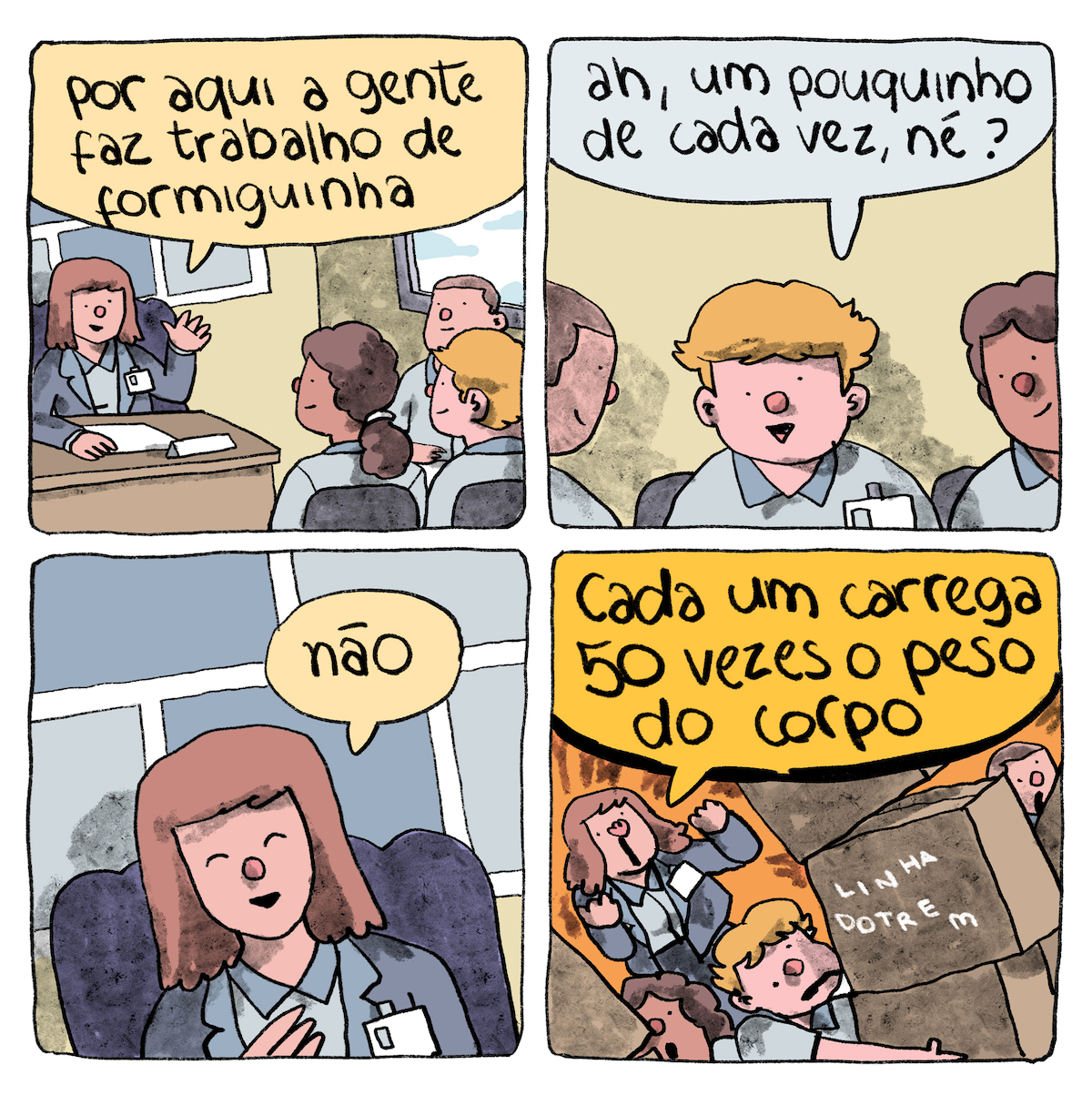 HQ em 4 requadros, 2x2. 1) Em um escritório de paredes amarelas claras, uma mulher fala a um grupo de três pessoas. Ela está do lado esquerdo de quadro, enquadrada de frente, um pouco lateralmente, tem a pele bege, cabelo castanho liso acima o ombro e com franja, está sentada a uma escrivaninha de madeira em uma cadeira de encosto grande roxo; usa tailleur cinza azulado, com um crachá pendurado, e camisa um pouco mais clara. Sobre a escrivaninha há um papel em branco e uma placa de identificação também branca. Na parede atrás dela, há um quadro com retângulos cinzas sobre fundo branco. A mulher gesticula com a mão esquerda levantada e apoia o outro braço no tampo da escrivaninha e diz: “Por aqui a gente faz trabalho de formiguinha”. Do lado direito do quadro, à frente da mulher, há três pessoas sentadas com camisas iguais à dela: uma mulher de pele marrom e cabelo ondulado preso em rabo-de-cavalo, um homem de pele bege e cabelo louro cheio e outro homem de pele bege e cabelo castanho curto. A mulher e o louro estão com as costas viradas para nós, sentados em cadeiras de encosto pequeno preto, o homem de cabelo castanho está a uns 90 graus deles, com as costas próximas a uma parede onde há uma janela. 2) O homem louro está enquadrado totalmente de frente e tem um crachá pendurado na camisa. Seus olhos são um pouco desalinhados, o esquerdo mais alto que o direito. Observado pelos dois colegas, ele pergunta: “Ah, um pouquinho de cada vez, né?”. 3) O A mulher de cabelo castanho, enquadrada de frente, sorri docemente com olhos fechados e responde: “Não”. 4) De frente para nós, um pouco de lado, mulher de cabelos castanhos, em pé, grita furiosamente com os dois braços dobraços à frente do tronco: “Cada um carrega 50 vezes o peso do corpo”. O fundo do quadro parece fogo. O homem louro carrega 3 caixas grandes empilhadas (a do meio tem a assinatura “linhadotrem”) com expressão de desespero e oos olhos mais desalinhados. Os dois colegas estão enquadrados parcialmente atrás de caixas, o homem no limite direito do quadro, a mulher no canto inferior esquerdo, e com expressão de espanto.