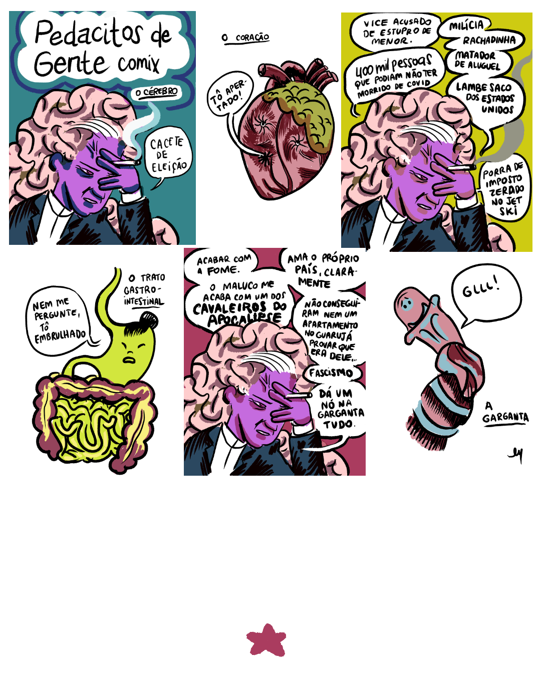 Tirinha dividida em 6 requadros, 3x3. 1) Quadro com fundo liso ciano escuro. No topo, em um balão em forma de nuvem, escrito em preto sobre fundo branco, o título, sublinhado: “Pedacitos de Gente Comix: o Cérebro". O personagem Cérebro é um homem com camisa social branca, terno preto, cujo cérebro se projeta para cima da cabeça e depois para trás, como uma cabeleira. Ele tem uma franja/topete branca, pele roxa e olhos com íris vermelha. Está enquadrado do peito para cima, com seu lado direito voltado para nós, olhando para o canto inferior direito do quadro. Está sentado com expressão de preocupação, a testa tensionada apoiada na mão esquerda, com a qual também segura um cigarro aceso entre os dedos. Ele diz: "Cacete de eleição". A fumaça do cigarro, branca e azul, alcança o balão do título. 2) Sobre fundo branco, no topo do quadro, escrito e sublinhado em preto, a legenda: “O coração". Um coração humano com tons de rosa e vermelho e uma camada de gordura esverdeada na parte superior direita, tem 3 furos, simulando dois olhos e uma boca, e músculos muito tensionados ao redor dos furos. Ele está quase de frente para nós, levemente girado para a esquerda do quadro e diz: “Tô apertado!". 3) Sobre fundo amarelo esverdeado, o Cérebro, na mesma posição do primeiro quadro, diz: "Vice acusado de estupro de menor. Milícia. Rachadinha. 400 mil pessoas que podiam não ter morrido de covid. Matador de aluguel. Lambe saco dos Estados Unidos. Porra de imposto zerado no jet ski.". A fumaça cinza do cigarro faz um desenho ondulado no canto direito. 4) Sobre fundo branco, no canto superior direito, o título sublinhado em preto: “O trato gastrointestinal”. O estômago, antropomorfizado, é verde claro vibrante, puxando um pouquinho para amarelo. Está mais à direita do quadro, olhando para o canto esquerdo, quase de frente. Tem olhos puxados, nariz, boca e cabelo preto preso em um coque samurai; um pouco à esquerda do coque, o esôfago, no mesmo tom de verde, sobe até o topo do quadro. Do mesmo lado, embaixo, na mesma cor, o duodeno se liga aos intestinos. O intestino grosso é cor de vinho com detalhes amarelos, e o intestino delgado tem o mesmo tom de verde do estômago com detalhes amarelos. O Estômago diz: “Nem me pergunte, tô embrulhado". 5) Sobre fundo rosa escuro, o Cérebro prossegue: “Acabar com a fome. O maluco me acaba com um dos cavaleiros do apocalipse. Ama o próprio país, claramente. Não conseguiram nem um apartamento no Guarujá provar que era dele… Facismo. Dá um nó na garganta tudo". 6) Sobre fundo branco, uma garganta antropomorfizada — com olhos, sobrancelhas arqueadas expressando angústia (com a concaviade para cima) e boca — em tons rosa, vermelho e azul, está torcida e diz: “GLLL!". O fundo do quadro é branco. No canto inferior esquerdo, a legenda escrita e sublinhada em preto: “A garganta". Logo abaixo, a assinatura: "Cy". No canto inferior da página, após margem extensa, uma pequena estrela vermelha.