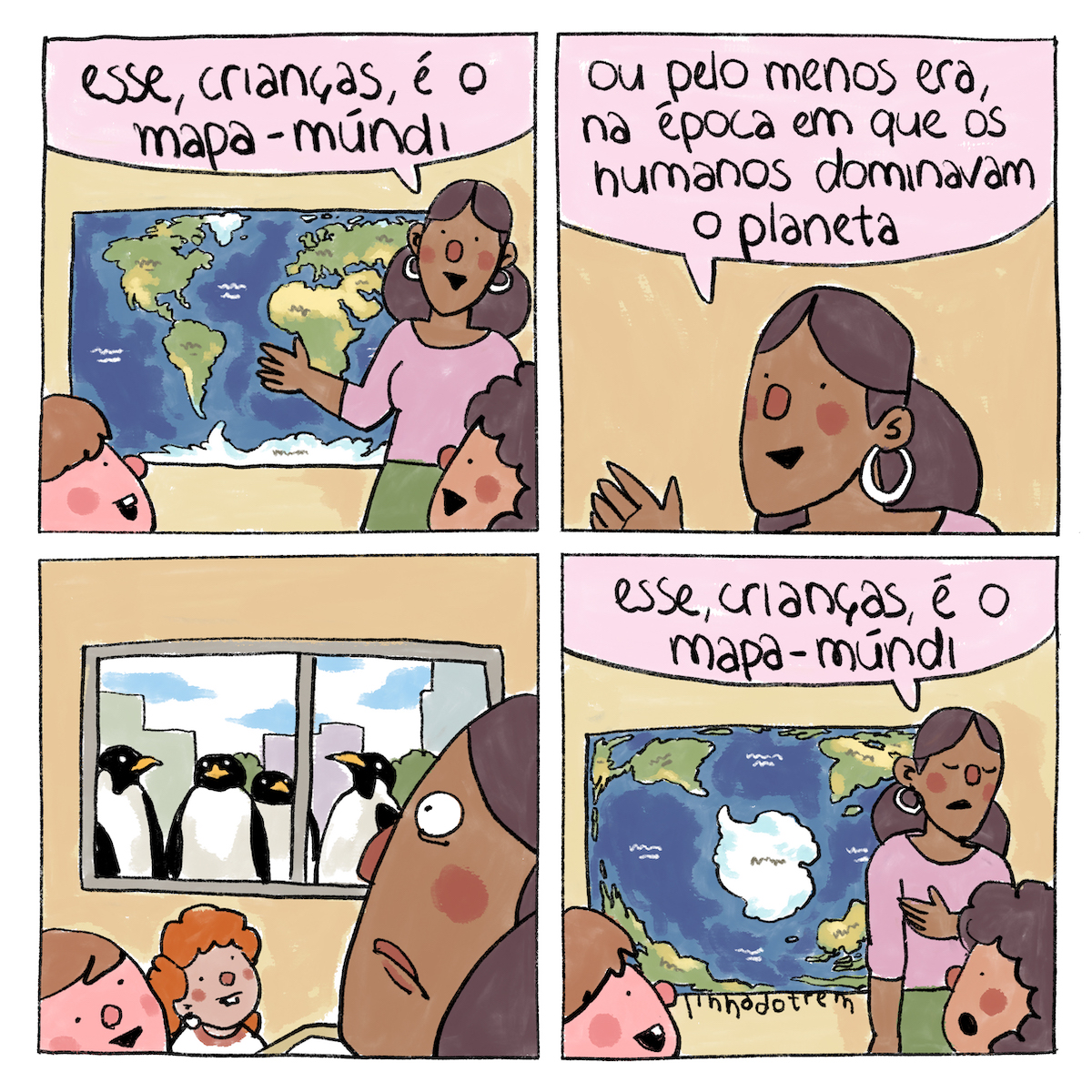 Tirinha em quatro requadros, 2x2. 1) Uma mulher de pele marrom está posicionada no canto direito do quadro, em frente a um mapa-múndi, apontando para ele com o braço direito. Seu cabelo é liso, está preso, repartido no meio e com grande volume atrás do pescoço. Ela veste blusa rosa, saia verde escura e tem grandes argolas brancas nas orelhas. Ela diz, sorridente: “Esse, crianças, é o mapa-múndi”. O mapa está preso em uma parede amarela clara. No canto inferior esquerdo do quadro, há um menino de pele rosa, nariz e bochechas rosa mais escuros e cabelo curto castanho, sorrindo para a professora. Com a mesma expressão, uma menina de pele marorm clara, com nariz e bochechas marrons e cabelo cacheado castanho olha para a professora. 2) Só a professora está em quadro, num plano mais próximo, e diz: “Ou pelo menos era, na época em que os humanos dominavam o planeta”. 3) O quadro revela o contracampo da prossora, que olha assustada e com olhos arregalados para a janela. Quatro pinguins estão do lado de fora, colados na janela, em frente a uma paisagem de prédios cinzas e árvores. O menino ruivo e uma menina ruiva de cabelos cacheados estão sentados, olhando no sentido da professora. 4) Com os olhos fechados em expressão de consternação, a professora aponta para o mapa e diz: “Esse, crianças, é o mapa-múndi”. O mapa mudou completamente sua disposição: a Antártida está centralizada e todos os outros continentes estão nos cantos. Nos cantos inferiores do quadro, o menino de pele rosa sorri, e a menina de pele marrom tem expressão de espanto. Abaixo do mapa, a assinatura: “linhadotrem”.